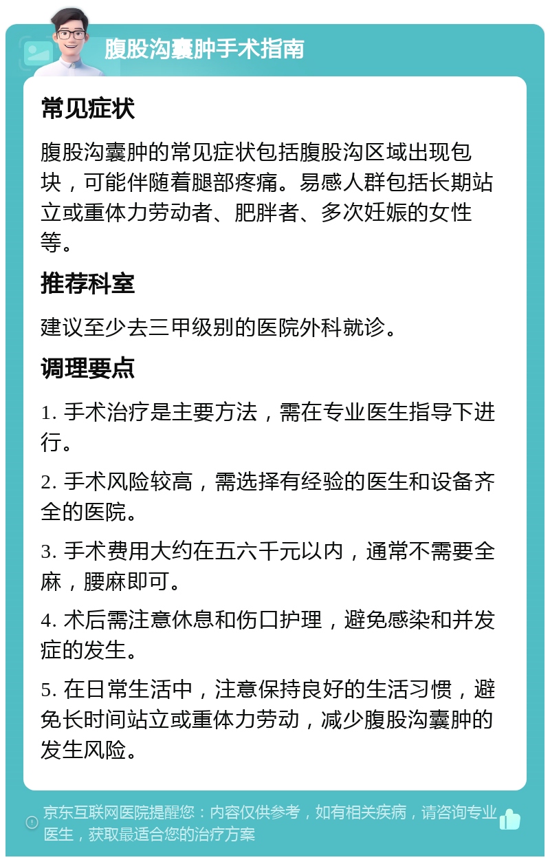 腹股沟囊肿手术指南 常见症状 腹股沟囊肿的常见症状包括腹股沟区域出现包块，可能伴随着腿部疼痛。易感人群包括长期站立或重体力劳动者、肥胖者、多次妊娠的女性等。 推荐科室 建议至少去三甲级别的医院外科就诊。 调理要点 1. 手术治疗是主要方法，需在专业医生指导下进行。 2. 手术风险较高，需选择有经验的医生和设备齐全的医院。 3. 手术费用大约在五六千元以内，通常不需要全麻，腰麻即可。 4. 术后需注意休息和伤口护理，避免感染和并发症的发生。 5. 在日常生活中，注意保持良好的生活习惯，避免长时间站立或重体力劳动，减少腹股沟囊肿的发生风险。