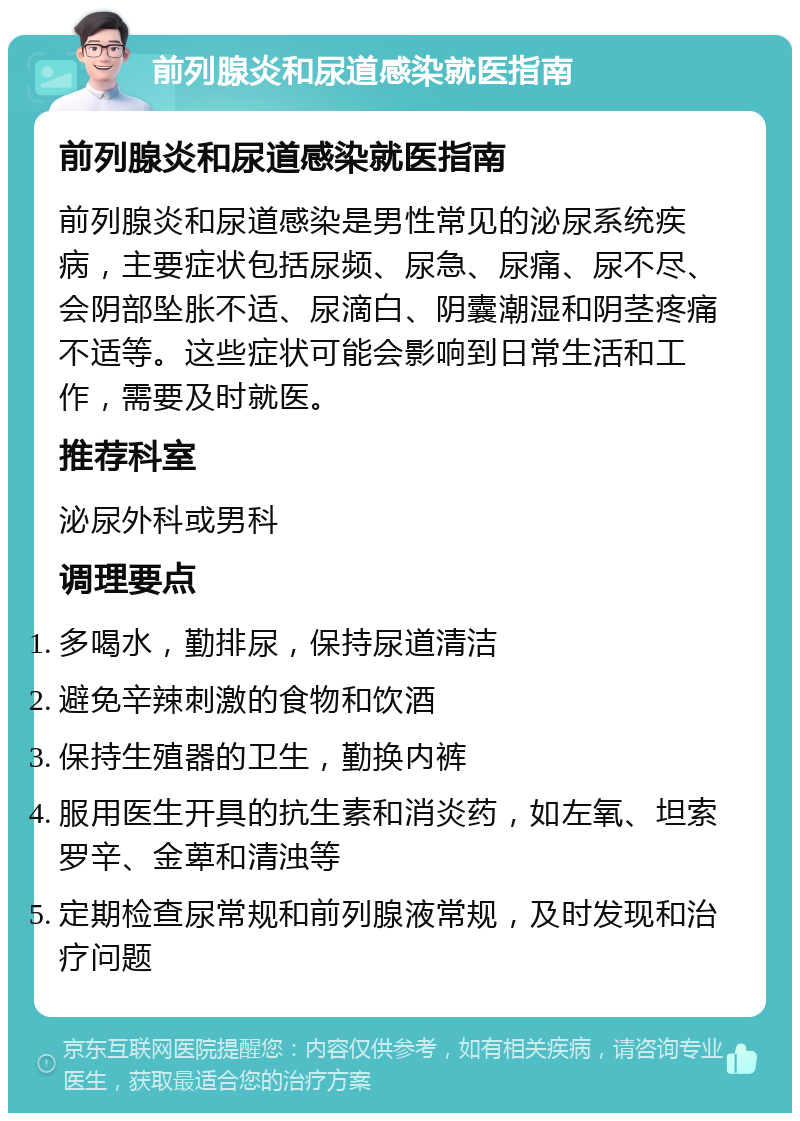 前列腺炎和尿道感染就医指南 前列腺炎和尿道感染就医指南 前列腺炎和尿道感染是男性常见的泌尿系统疾病，主要症状包括尿频、尿急、尿痛、尿不尽、会阴部坠胀不适、尿滴白、阴囊潮湿和阴茎疼痛不适等。这些症状可能会影响到日常生活和工作，需要及时就医。 推荐科室 泌尿外科或男科 调理要点 多喝水，勤排尿，保持尿道清洁 避免辛辣刺激的食物和饮酒 保持生殖器的卫生，勤换内裤 服用医生开具的抗生素和消炎药，如左氧、坦索罗辛、金萆和清浊等 定期检查尿常规和前列腺液常规，及时发现和治疗问题