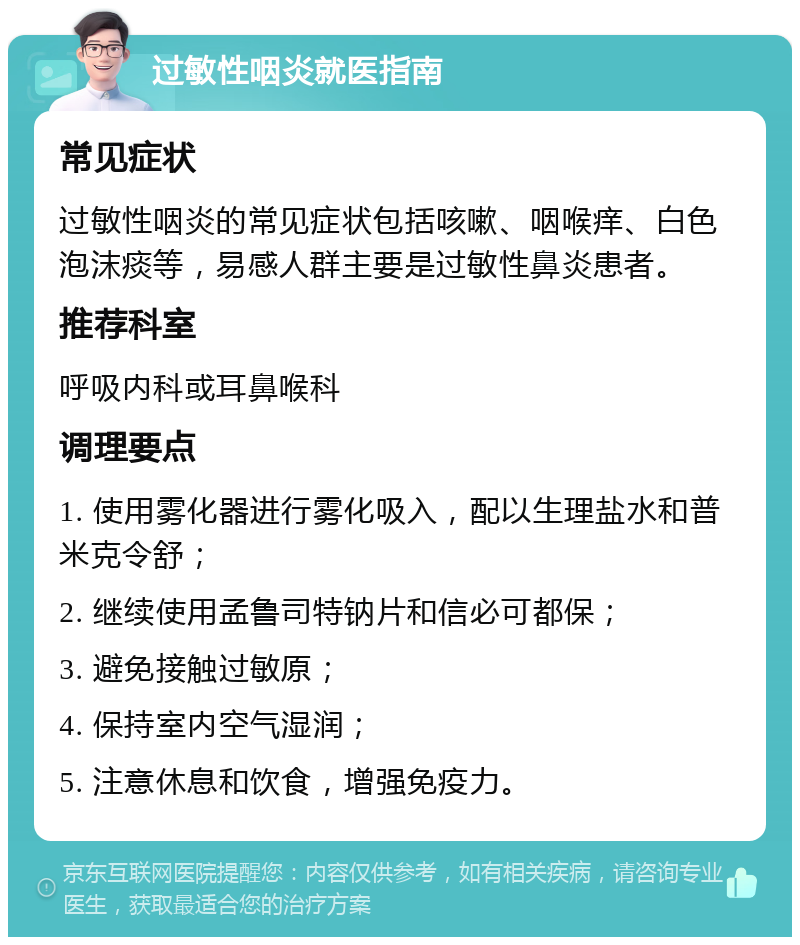 过敏性咽炎就医指南 常见症状 过敏性咽炎的常见症状包括咳嗽、咽喉痒、白色泡沫痰等，易感人群主要是过敏性鼻炎患者。 推荐科室 呼吸内科或耳鼻喉科 调理要点 1. 使用雾化器进行雾化吸入，配以生理盐水和普米克令舒； 2. 继续使用孟鲁司特钠片和信必可都保； 3. 避免接触过敏原； 4. 保持室内空气湿润； 5. 注意休息和饮食，增强免疫力。