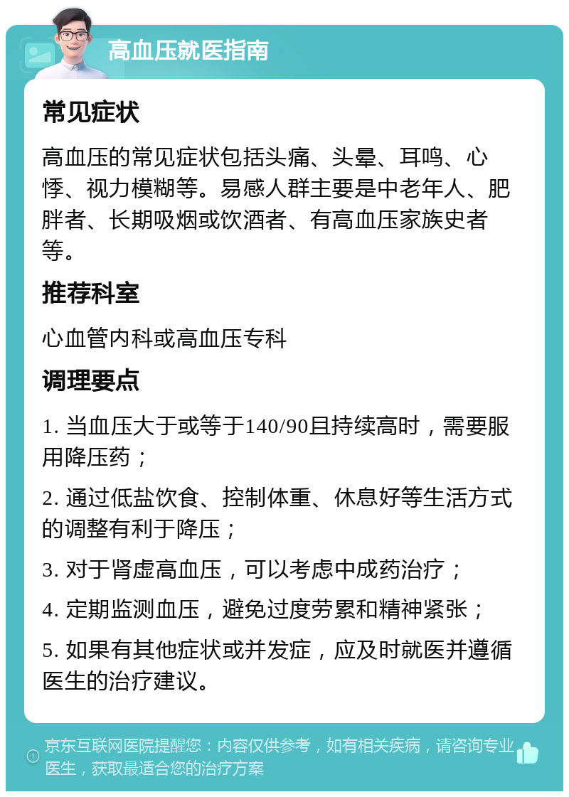 高血压就医指南 常见症状 高血压的常见症状包括头痛、头晕、耳鸣、心悸、视力模糊等。易感人群主要是中老年人、肥胖者、长期吸烟或饮酒者、有高血压家族史者等。 推荐科室 心血管内科或高血压专科 调理要点 1. 当血压大于或等于140/90且持续高时，需要服用降压药； 2. 通过低盐饮食、控制体重、休息好等生活方式的调整有利于降压； 3. 对于肾虚高血压，可以考虑中成药治疗； 4. 定期监测血压，避免过度劳累和精神紧张； 5. 如果有其他症状或并发症，应及时就医并遵循医生的治疗建议。