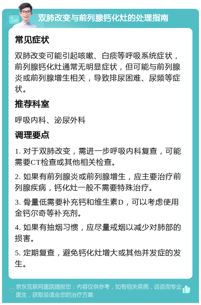 双肺改变与前列腺钙化灶的处理指南 常见症状 双肺改变可能引起咳嗽、白痰等呼吸系统症状，前列腺钙化灶通常无明显症状，但可能与前列腺炎或前列腺增生相关，导致排尿困难、尿频等症状。 推荐科室 呼吸内科、泌尿外科 调理要点 1. 对于双肺改变，需进一步呼吸内科复查，可能需要CT检查或其他相关检查。 2. 如果有前列腺炎或前列腺增生，应主要治疗前列腺疾病，钙化灶一般不需要特殊治疗。 3. 骨量低需要补充钙和维生素D，可以考虑使用金钙尔奇等补充剂。 4. 如果有抽烟习惯，应尽量戒烟以减少对肺部的损害。 5. 定期复查，避免钙化灶增大或其他并发症的发生。