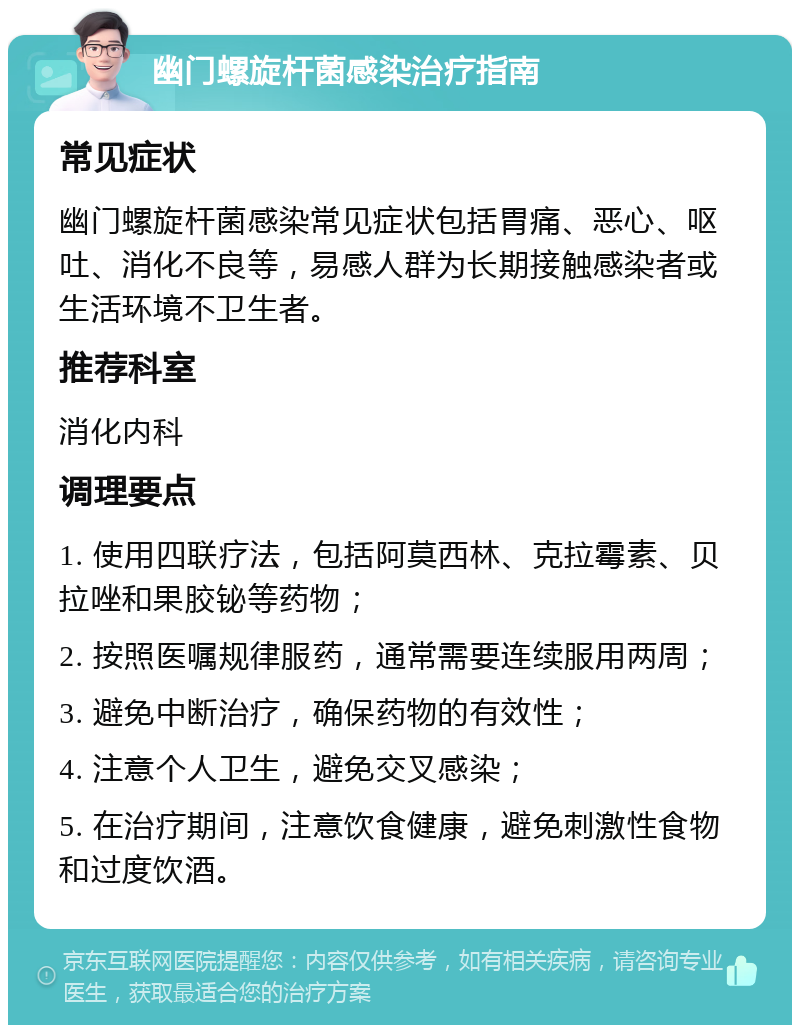 幽门螺旋杆菌感染治疗指南 常见症状 幽门螺旋杆菌感染常见症状包括胃痛、恶心、呕吐、消化不良等，易感人群为长期接触感染者或生活环境不卫生者。 推荐科室 消化内科 调理要点 1. 使用四联疗法，包括阿莫西林、克拉霉素、贝拉唑和果胶铋等药物； 2. 按照医嘱规律服药，通常需要连续服用两周； 3. 避免中断治疗，确保药物的有效性； 4. 注意个人卫生，避免交叉感染； 5. 在治疗期间，注意饮食健康，避免刺激性食物和过度饮酒。