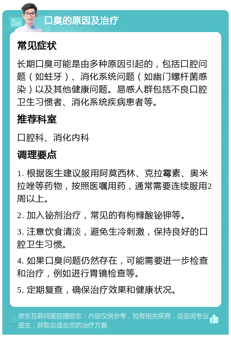 口臭的原因及治疗 常见症状 长期口臭可能是由多种原因引起的，包括口腔问题（如蛀牙）、消化系统问题（如幽门螺杆菌感染）以及其他健康问题。易感人群包括不良口腔卫生习惯者、消化系统疾病患者等。 推荐科室 口腔科、消化内科 调理要点 1. 根据医生建议服用阿莫西林、克拉霉素、奥米拉唑等药物，按照医嘱用药，通常需要连续服用2周以上。 2. 加入铋剂治疗，常见的有枸橼酸铋钾等。 3. 注意饮食清淡，避免生冷刺激，保持良好的口腔卫生习惯。 4. 如果口臭问题仍然存在，可能需要进一步检查和治疗，例如进行胃镜检查等。 5. 定期复查，确保治疗效果和健康状况。