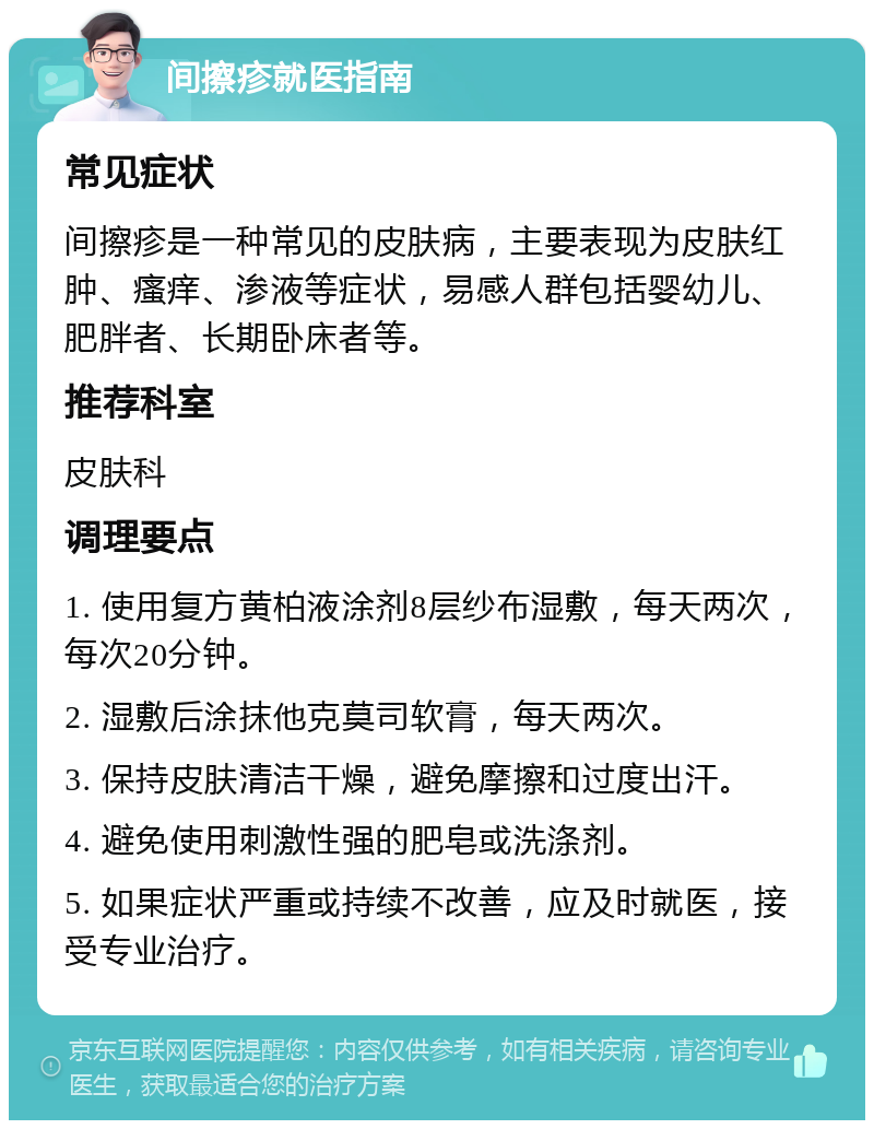 间擦疹就医指南 常见症状 间擦疹是一种常见的皮肤病，主要表现为皮肤红肿、瘙痒、渗液等症状，易感人群包括婴幼儿、肥胖者、长期卧床者等。 推荐科室 皮肤科 调理要点 1. 使用复方黄柏液涂剂8层纱布湿敷，每天两次，每次20分钟。 2. 湿敷后涂抹他克莫司软膏，每天两次。 3. 保持皮肤清洁干燥，避免摩擦和过度出汗。 4. 避免使用刺激性强的肥皂或洗涤剂。 5. 如果症状严重或持续不改善，应及时就医，接受专业治疗。