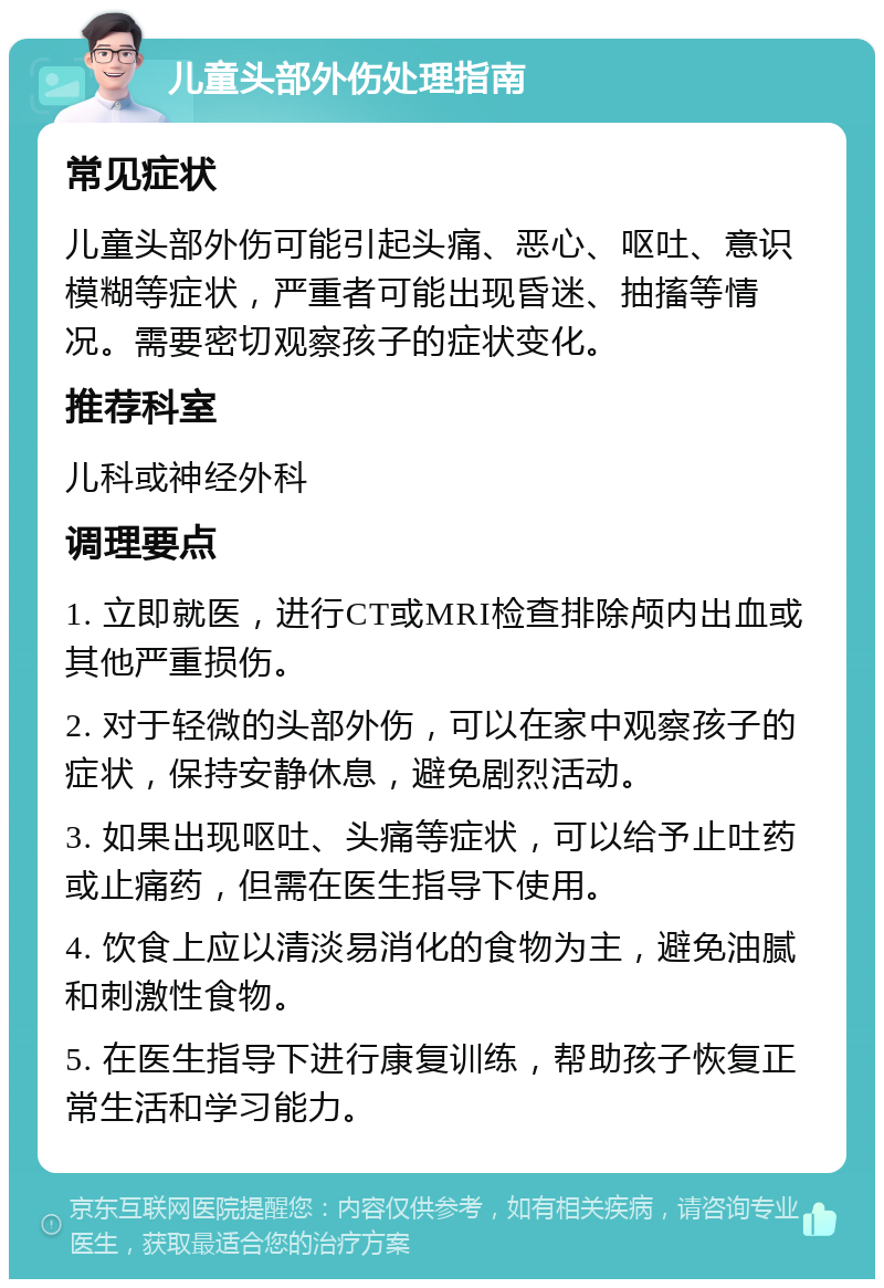 儿童头部外伤处理指南 常见症状 儿童头部外伤可能引起头痛、恶心、呕吐、意识模糊等症状，严重者可能出现昏迷、抽搐等情况。需要密切观察孩子的症状变化。 推荐科室 儿科或神经外科 调理要点 1. 立即就医，进行CT或MRI检查排除颅内出血或其他严重损伤。 2. 对于轻微的头部外伤，可以在家中观察孩子的症状，保持安静休息，避免剧烈活动。 3. 如果出现呕吐、头痛等症状，可以给予止吐药或止痛药，但需在医生指导下使用。 4. 饮食上应以清淡易消化的食物为主，避免油腻和刺激性食物。 5. 在医生指导下进行康复训练，帮助孩子恢复正常生活和学习能力。