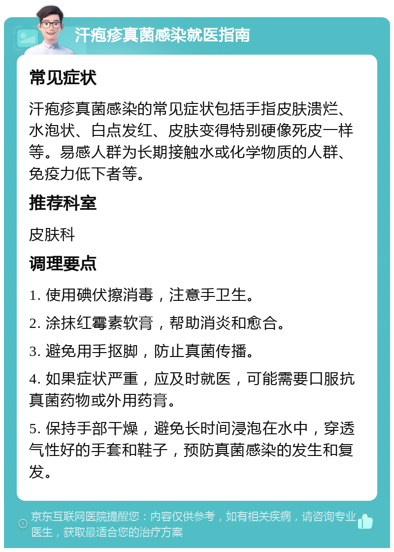 汗疱疹真菌感染就医指南 常见症状 汗疱疹真菌感染的常见症状包括手指皮肤溃烂、水泡状、白点发红、皮肤变得特别硬像死皮一样等。易感人群为长期接触水或化学物质的人群、免疫力低下者等。 推荐科室 皮肤科 调理要点 1. 使用碘伏擦消毒，注意手卫生。 2. 涂抹红霉素软膏，帮助消炎和愈合。 3. 避免用手抠脚，防止真菌传播。 4. 如果症状严重，应及时就医，可能需要口服抗真菌药物或外用药膏。 5. 保持手部干燥，避免长时间浸泡在水中，穿透气性好的手套和鞋子，预防真菌感染的发生和复发。