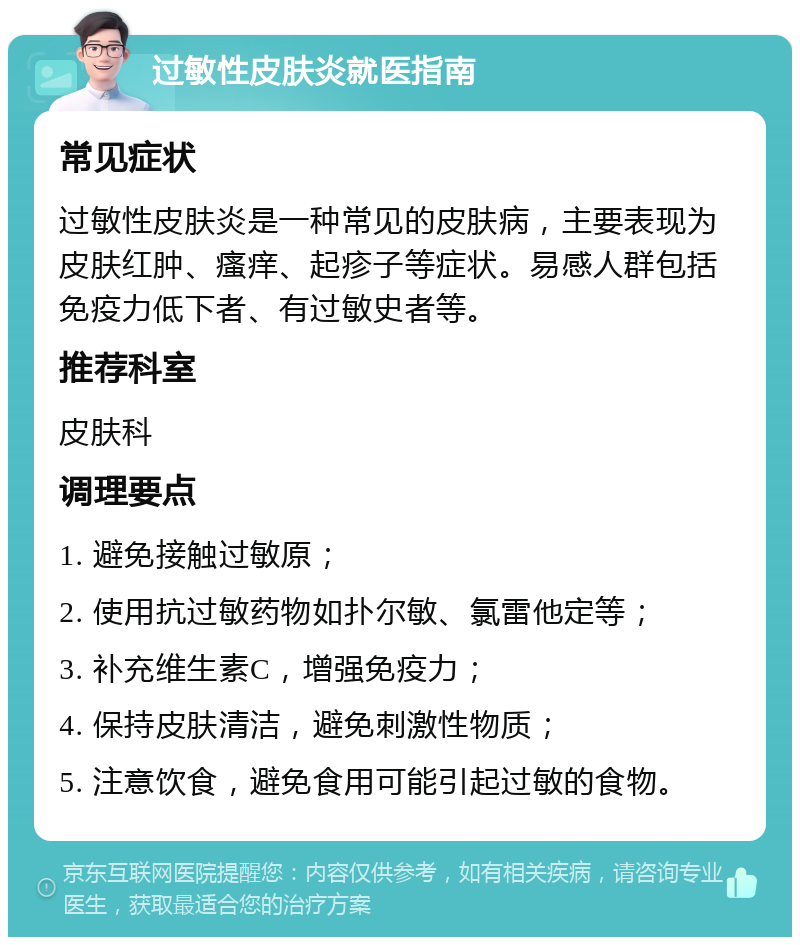 过敏性皮肤炎就医指南 常见症状 过敏性皮肤炎是一种常见的皮肤病，主要表现为皮肤红肿、瘙痒、起疹子等症状。易感人群包括免疫力低下者、有过敏史者等。 推荐科室 皮肤科 调理要点 1. 避免接触过敏原； 2. 使用抗过敏药物如扑尔敏、氯雷他定等； 3. 补充维生素C，增强免疫力； 4. 保持皮肤清洁，避免刺激性物质； 5. 注意饮食，避免食用可能引起过敏的食物。