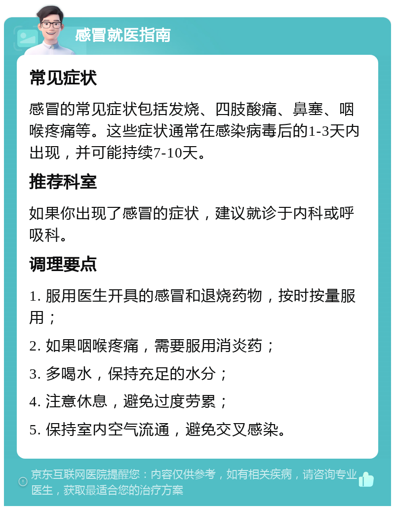 感冒就医指南 常见症状 感冒的常见症状包括发烧、四肢酸痛、鼻塞、咽喉疼痛等。这些症状通常在感染病毒后的1-3天内出现，并可能持续7-10天。 推荐科室 如果你出现了感冒的症状，建议就诊于内科或呼吸科。 调理要点 1. 服用医生开具的感冒和退烧药物，按时按量服用； 2. 如果咽喉疼痛，需要服用消炎药； 3. 多喝水，保持充足的水分； 4. 注意休息，避免过度劳累； 5. 保持室内空气流通，避免交叉感染。