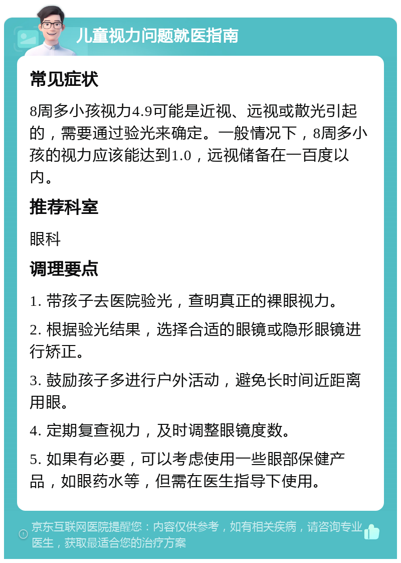 儿童视力问题就医指南 常见症状 8周多小孩视力4.9可能是近视、远视或散光引起的，需要通过验光来确定。一般情况下，8周多小孩的视力应该能达到1.0，远视储备在一百度以内。 推荐科室 眼科 调理要点 1. 带孩子去医院验光，查明真正的裸眼视力。 2. 根据验光结果，选择合适的眼镜或隐形眼镜进行矫正。 3. 鼓励孩子多进行户外活动，避免长时间近距离用眼。 4. 定期复查视力，及时调整眼镜度数。 5. 如果有必要，可以考虑使用一些眼部保健产品，如眼药水等，但需在医生指导下使用。