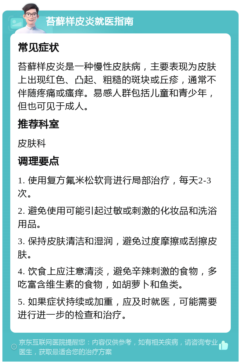 苔藓样皮炎就医指南 常见症状 苔藓样皮炎是一种慢性皮肤病，主要表现为皮肤上出现红色、凸起、粗糙的斑块或丘疹，通常不伴随疼痛或瘙痒。易感人群包括儿童和青少年，但也可见于成人。 推荐科室 皮肤科 调理要点 1. 使用复方氟米松软膏进行局部治疗，每天2-3次。 2. 避免使用可能引起过敏或刺激的化妆品和洗浴用品。 3. 保持皮肤清洁和湿润，避免过度摩擦或刮擦皮肤。 4. 饮食上应注意清淡，避免辛辣刺激的食物，多吃富含维生素的食物，如胡萝卜和鱼类。 5. 如果症状持续或加重，应及时就医，可能需要进行进一步的检查和治疗。