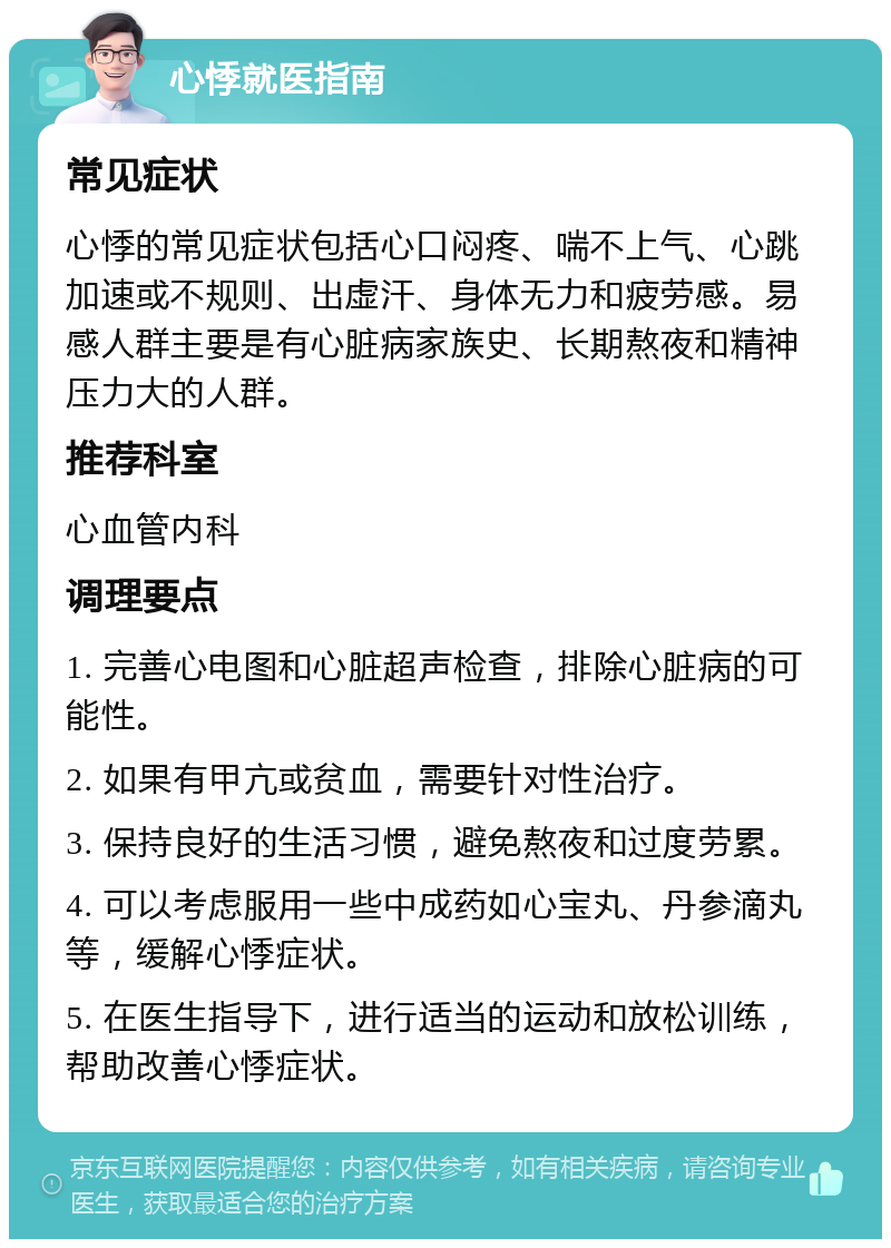 心悸就医指南 常见症状 心悸的常见症状包括心口闷疼、喘不上气、心跳加速或不规则、出虚汗、身体无力和疲劳感。易感人群主要是有心脏病家族史、长期熬夜和精神压力大的人群。 推荐科室 心血管内科 调理要点 1. 完善心电图和心脏超声检查，排除心脏病的可能性。 2. 如果有甲亢或贫血，需要针对性治疗。 3. 保持良好的生活习惯，避免熬夜和过度劳累。 4. 可以考虑服用一些中成药如心宝丸、丹参滴丸等，缓解心悸症状。 5. 在医生指导下，进行适当的运动和放松训练，帮助改善心悸症状。