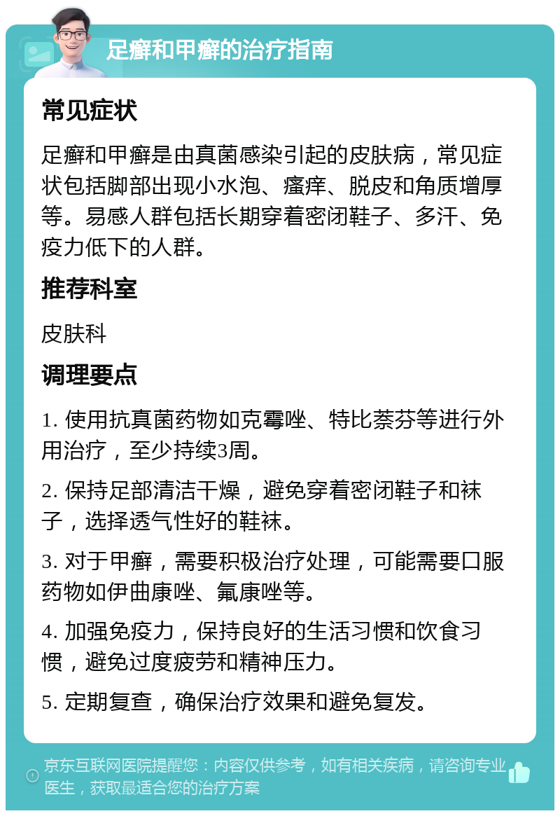 足癣和甲癣的治疗指南 常见症状 足癣和甲癣是由真菌感染引起的皮肤病，常见症状包括脚部出现小水泡、瘙痒、脱皮和角质增厚等。易感人群包括长期穿着密闭鞋子、多汗、免疫力低下的人群。 推荐科室 皮肤科 调理要点 1. 使用抗真菌药物如克霉唑、特比萘芬等进行外用治疗，至少持续3周。 2. 保持足部清洁干燥，避免穿着密闭鞋子和袜子，选择透气性好的鞋袜。 3. 对于甲癣，需要积极治疗处理，可能需要口服药物如伊曲康唑、氟康唑等。 4. 加强免疫力，保持良好的生活习惯和饮食习惯，避免过度疲劳和精神压力。 5. 定期复查，确保治疗效果和避免复发。