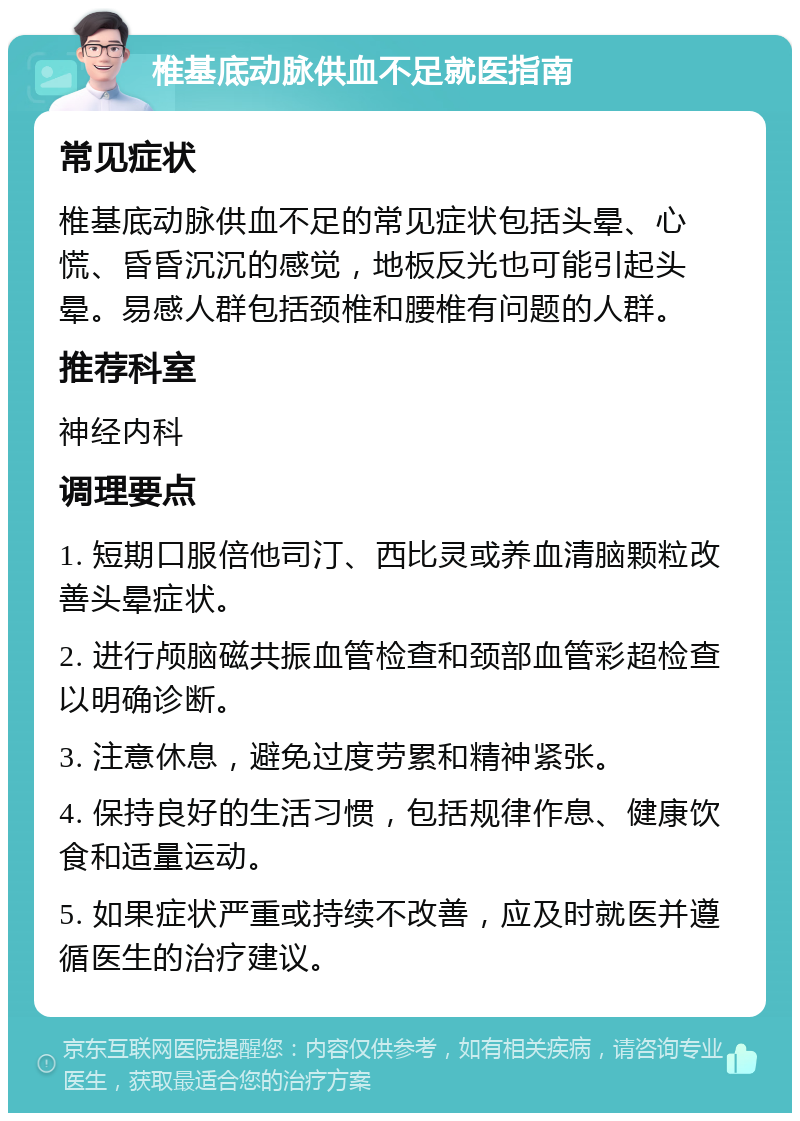 椎基底动脉供血不足就医指南 常见症状 椎基底动脉供血不足的常见症状包括头晕、心慌、昏昏沉沉的感觉，地板反光也可能引起头晕。易感人群包括颈椎和腰椎有问题的人群。 推荐科室 神经内科 调理要点 1. 短期口服倍他司汀、西比灵或养血清脑颗粒改善头晕症状。 2. 进行颅脑磁共振血管检查和颈部血管彩超检查以明确诊断。 3. 注意休息，避免过度劳累和精神紧张。 4. 保持良好的生活习惯，包括规律作息、健康饮食和适量运动。 5. 如果症状严重或持续不改善，应及时就医并遵循医生的治疗建议。