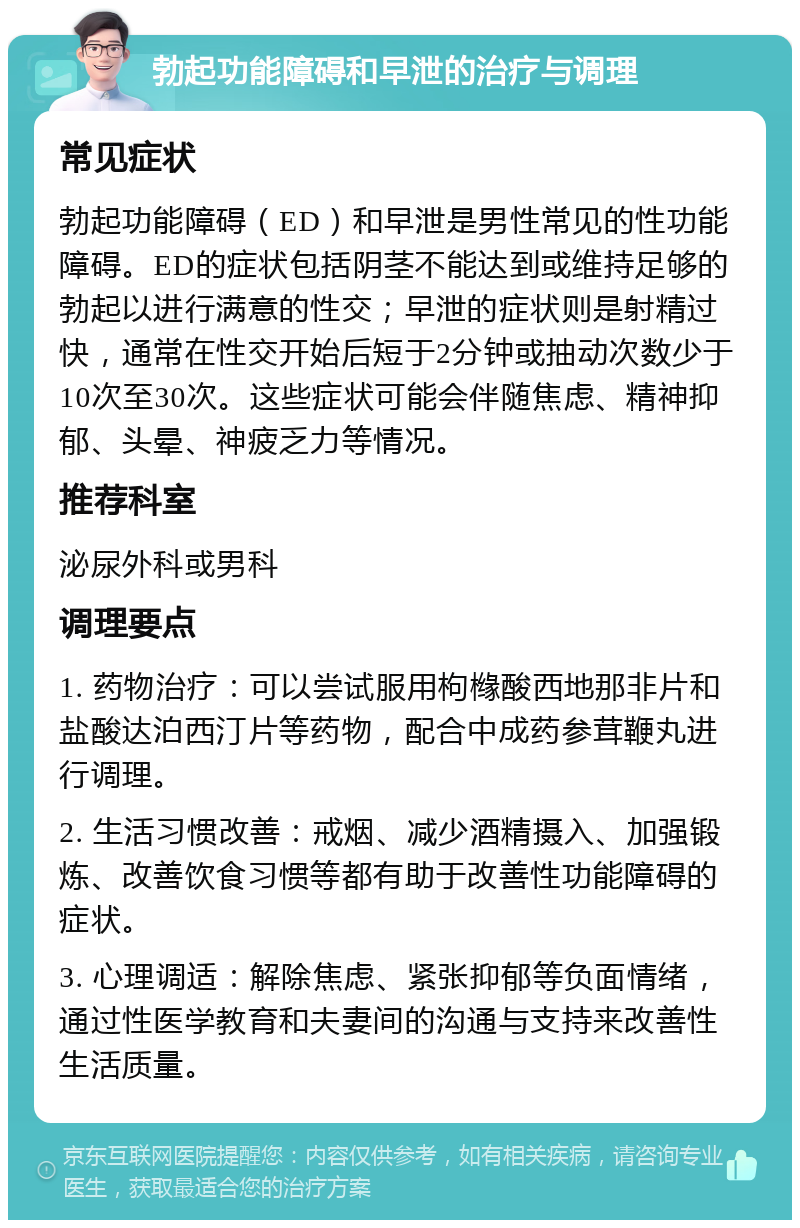 勃起功能障碍和早泄的治疗与调理 常见症状 勃起功能障碍（ED）和早泄是男性常见的性功能障碍。ED的症状包括阴茎不能达到或维持足够的勃起以进行满意的性交；早泄的症状则是射精过快，通常在性交开始后短于2分钟或抽动次数少于10次至30次。这些症状可能会伴随焦虑、精神抑郁、头晕、神疲乏力等情况。 推荐科室 泌尿外科或男科 调理要点 1. 药物治疗：可以尝试服用枸橼酸西地那非片和盐酸达泊西汀片等药物，配合中成药参茸鞭丸进行调理。 2. 生活习惯改善：戒烟、减少酒精摄入、加强锻炼、改善饮食习惯等都有助于改善性功能障碍的症状。 3. 心理调适：解除焦虑、紧张抑郁等负面情绪，通过性医学教育和夫妻间的沟通与支持来改善性生活质量。