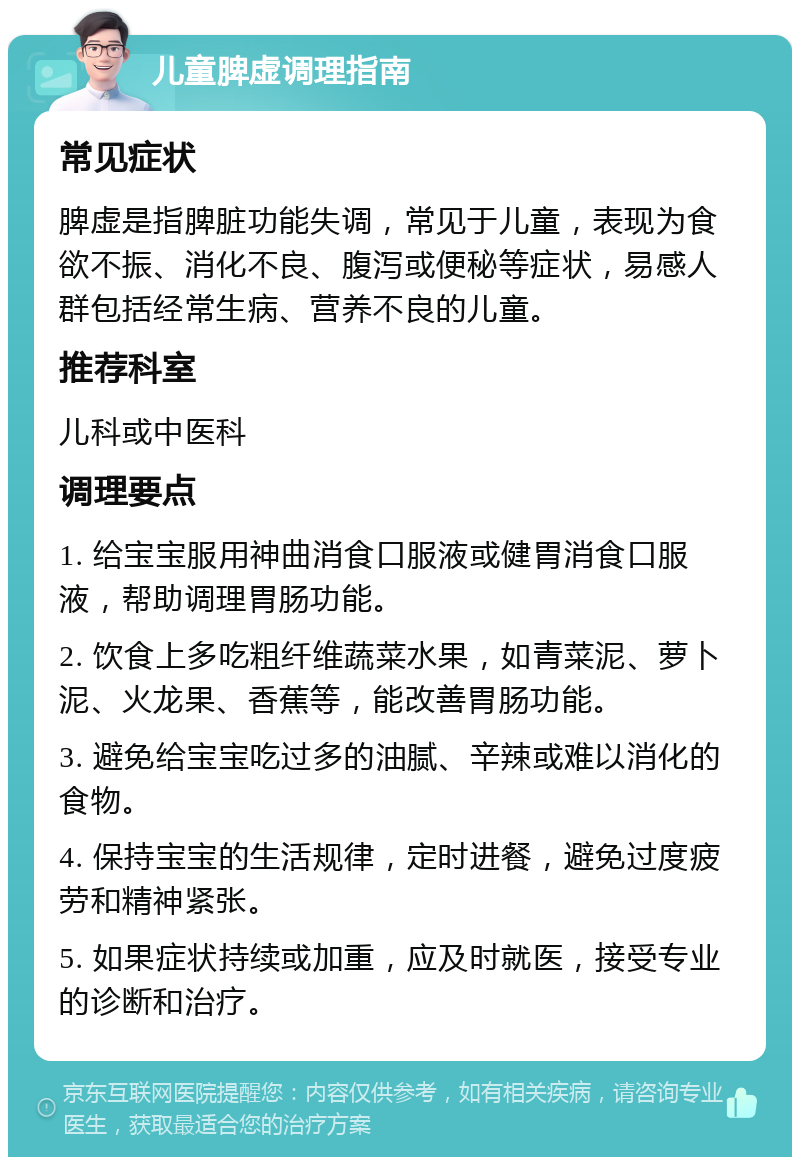 儿童脾虚调理指南 常见症状 脾虚是指脾脏功能失调，常见于儿童，表现为食欲不振、消化不良、腹泻或便秘等症状，易感人群包括经常生病、营养不良的儿童。 推荐科室 儿科或中医科 调理要点 1. 给宝宝服用神曲消食口服液或健胃消食口服液，帮助调理胃肠功能。 2. 饮食上多吃粗纤维蔬菜水果，如青菜泥、萝卜泥、火龙果、香蕉等，能改善胃肠功能。 3. 避免给宝宝吃过多的油腻、辛辣或难以消化的食物。 4. 保持宝宝的生活规律，定时进餐，避免过度疲劳和精神紧张。 5. 如果症状持续或加重，应及时就医，接受专业的诊断和治疗。