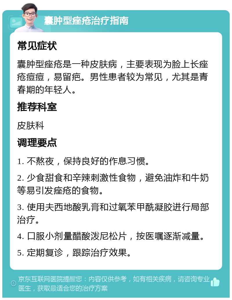 囊肿型痤疮治疗指南 常见症状 囊肿型痤疮是一种皮肤病，主要表现为脸上长痤疮痘痘，易留疤。男性患者较为常见，尤其是青春期的年轻人。 推荐科室 皮肤科 调理要点 1. 不熬夜，保持良好的作息习惯。 2. 少食甜食和辛辣刺激性食物，避免油炸和牛奶等易引发痤疮的食物。 3. 使用夫西地酸乳膏和过氧苯甲酰凝胶进行局部治疗。 4. 口服小剂量醋酸泼尼松片，按医嘱逐渐减量。 5. 定期复诊，跟踪治疗效果。