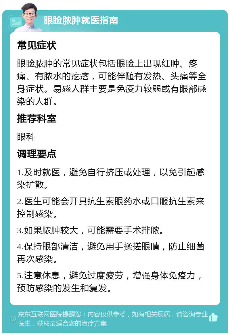 眼睑脓肿就医指南 常见症状 眼睑脓肿的常见症状包括眼睑上出现红肿、疼痛、有脓水的疙瘩，可能伴随有发热、头痛等全身症状。易感人群主要是免疫力较弱或有眼部感染的人群。 推荐科室 眼科 调理要点 1.及时就医，避免自行挤压或处理，以免引起感染扩散。 2.医生可能会开具抗生素眼药水或口服抗生素来控制感染。 3.如果脓肿较大，可能需要手术排脓。 4.保持眼部清洁，避免用手揉搓眼睛，防止细菌再次感染。 5.注意休息，避免过度疲劳，增强身体免疫力，预防感染的发生和复发。