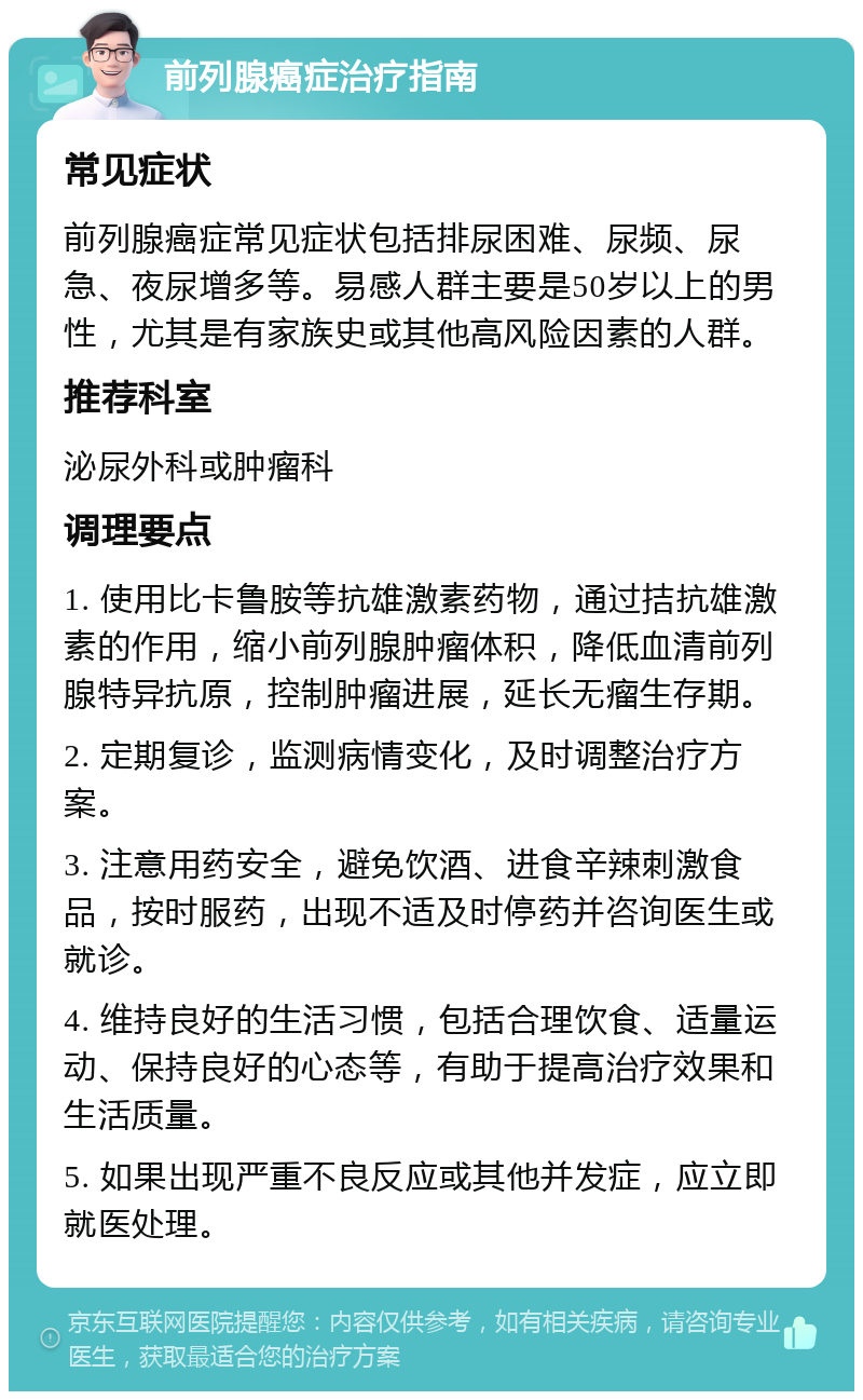 前列腺癌症治疗指南 常见症状 前列腺癌症常见症状包括排尿困难、尿频、尿急、夜尿增多等。易感人群主要是50岁以上的男性，尤其是有家族史或其他高风险因素的人群。 推荐科室 泌尿外科或肿瘤科 调理要点 1. 使用比卡鲁胺等抗雄激素药物，通过拮抗雄激素的作用，缩小前列腺肿瘤体积，降低血清前列腺特异抗原，控制肿瘤进展，延长无瘤生存期。 2. 定期复诊，监测病情变化，及时调整治疗方案。 3. 注意用药安全，避免饮酒、进食辛辣刺激食品，按时服药，出现不适及时停药并咨询医生或就诊。 4. 维持良好的生活习惯，包括合理饮食、适量运动、保持良好的心态等，有助于提高治疗效果和生活质量。 5. 如果出现严重不良反应或其他并发症，应立即就医处理。