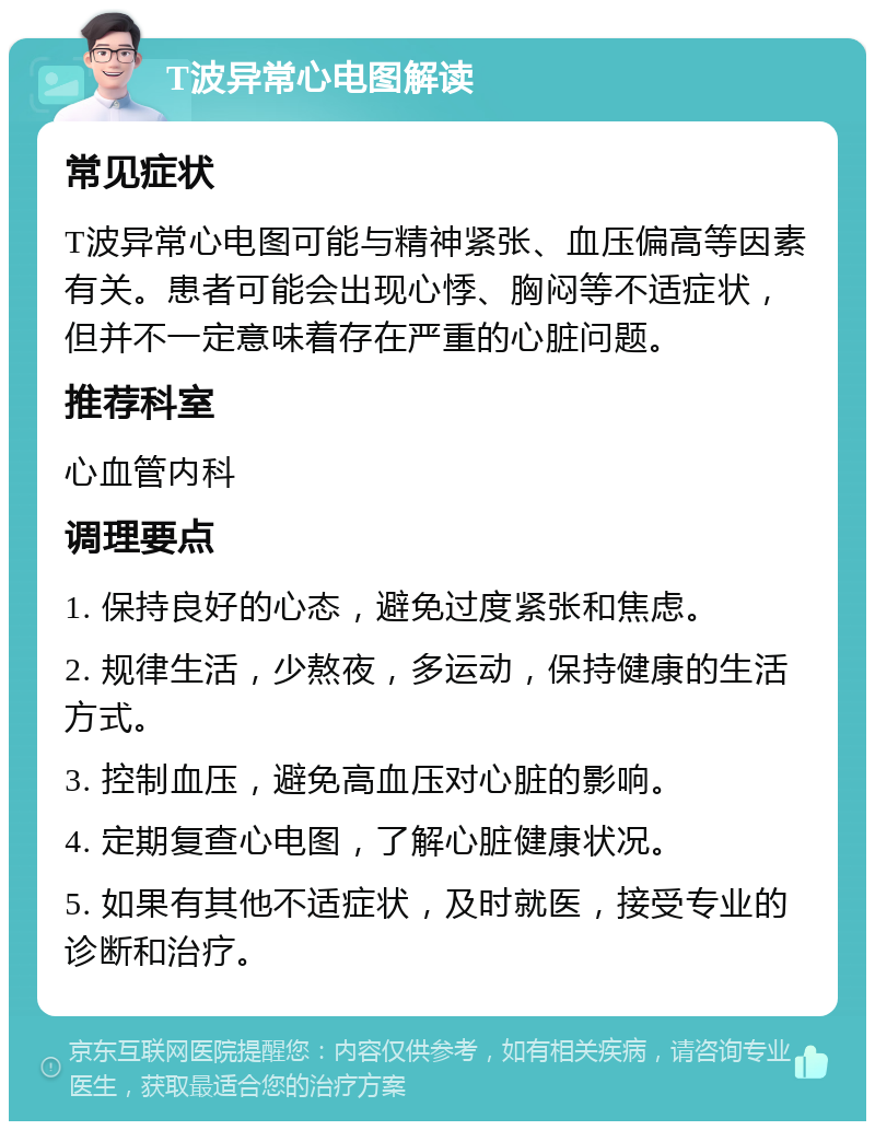 T波异常心电图解读 常见症状 T波异常心电图可能与精神紧张、血压偏高等因素有关。患者可能会出现心悸、胸闷等不适症状，但并不一定意味着存在严重的心脏问题。 推荐科室 心血管内科 调理要点 1. 保持良好的心态，避免过度紧张和焦虑。 2. 规律生活，少熬夜，多运动，保持健康的生活方式。 3. 控制血压，避免高血压对心脏的影响。 4. 定期复查心电图，了解心脏健康状况。 5. 如果有其他不适症状，及时就医，接受专业的诊断和治疗。