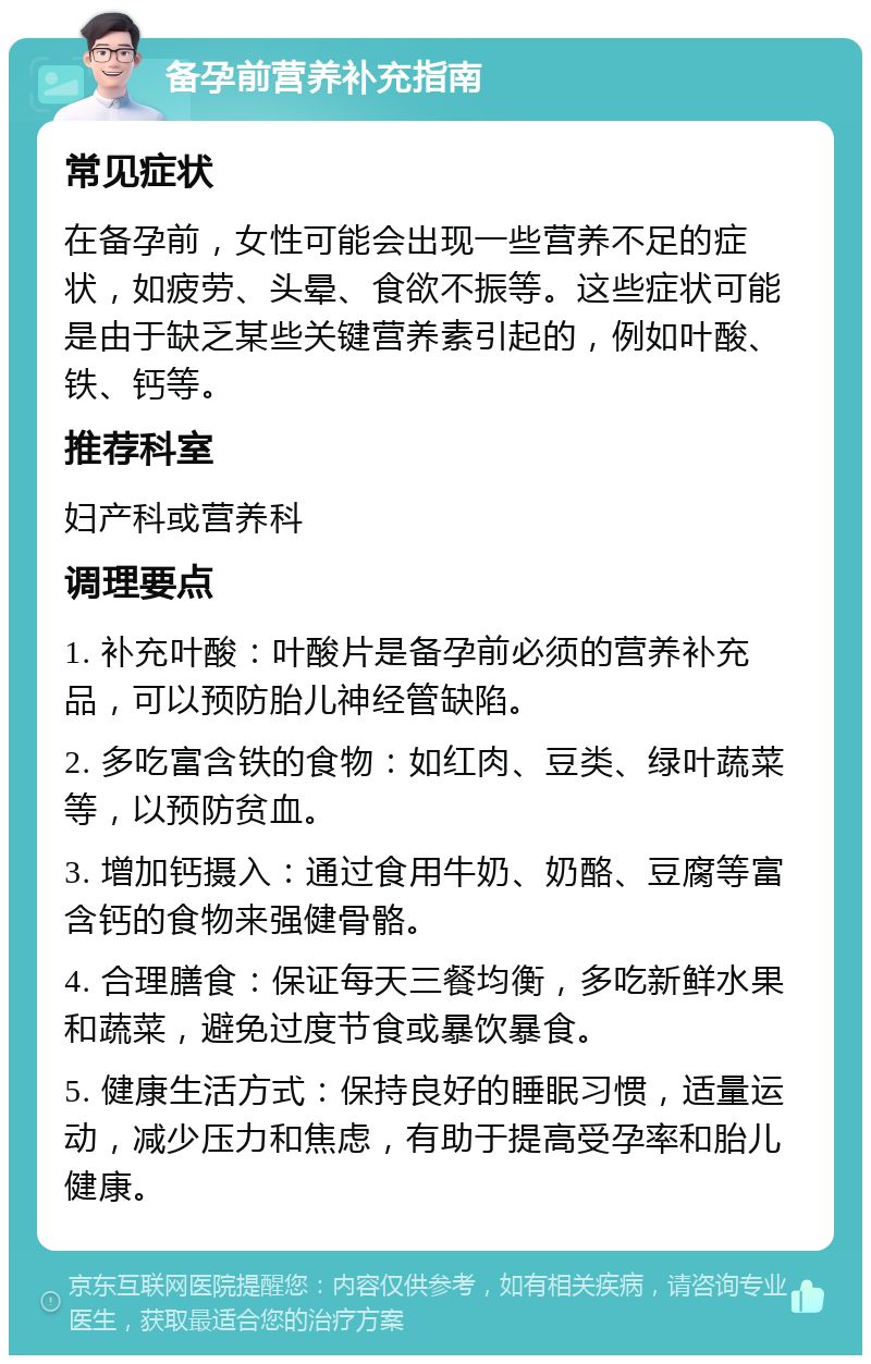 备孕前营养补充指南 常见症状 在备孕前，女性可能会出现一些营养不足的症状，如疲劳、头晕、食欲不振等。这些症状可能是由于缺乏某些关键营养素引起的，例如叶酸、铁、钙等。 推荐科室 妇产科或营养科 调理要点 1. 补充叶酸：叶酸片是备孕前必须的营养补充品，可以预防胎儿神经管缺陷。 2. 多吃富含铁的食物：如红肉、豆类、绿叶蔬菜等，以预防贫血。 3. 增加钙摄入：通过食用牛奶、奶酪、豆腐等富含钙的食物来强健骨骼。 4. 合理膳食：保证每天三餐均衡，多吃新鲜水果和蔬菜，避免过度节食或暴饮暴食。 5. 健康生活方式：保持良好的睡眠习惯，适量运动，减少压力和焦虑，有助于提高受孕率和胎儿健康。