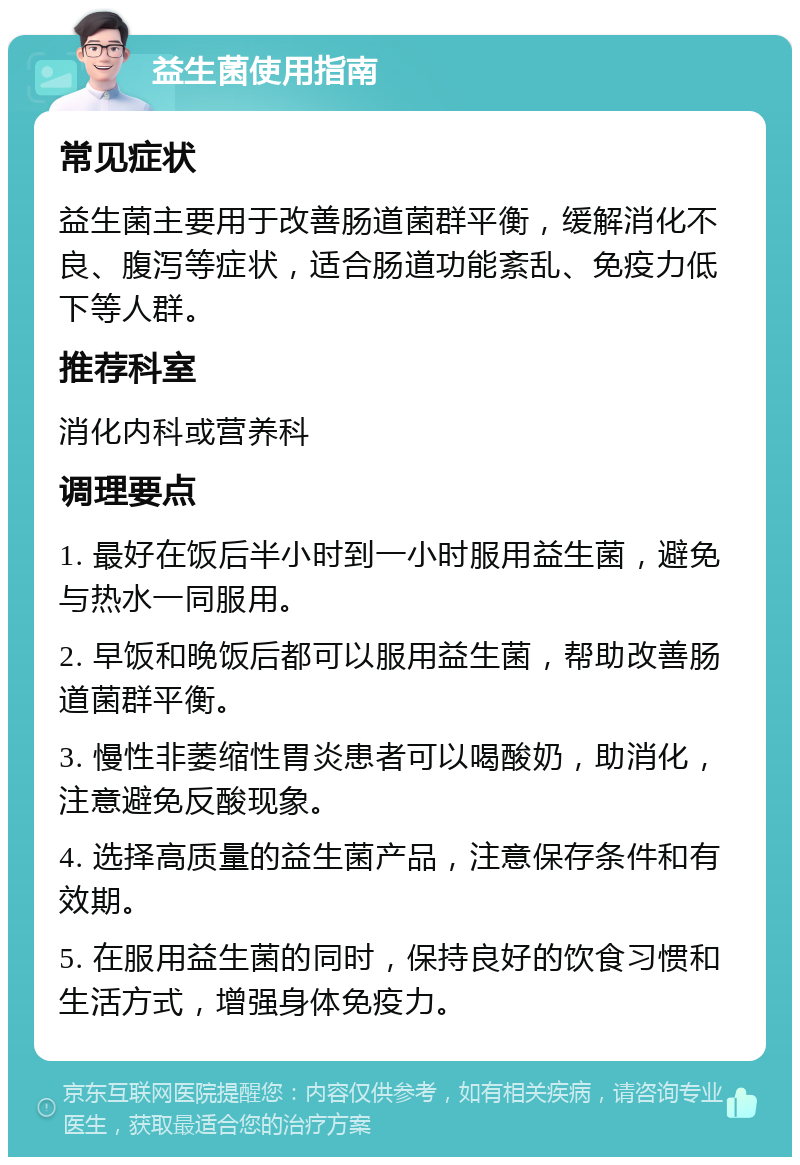 益生菌使用指南 常见症状 益生菌主要用于改善肠道菌群平衡，缓解消化不良、腹泻等症状，适合肠道功能紊乱、免疫力低下等人群。 推荐科室 消化内科或营养科 调理要点 1. 最好在饭后半小时到一小时服用益生菌，避免与热水一同服用。 2. 早饭和晚饭后都可以服用益生菌，帮助改善肠道菌群平衡。 3. 慢性非萎缩性胃炎患者可以喝酸奶，助消化，注意避免反酸现象。 4. 选择高质量的益生菌产品，注意保存条件和有效期。 5. 在服用益生菌的同时，保持良好的饮食习惯和生活方式，增强身体免疫力。