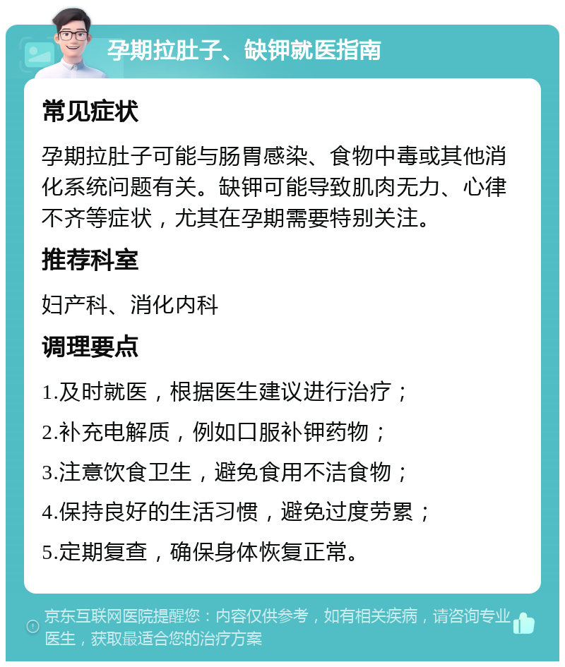 孕期拉肚子、缺钾就医指南 常见症状 孕期拉肚子可能与肠胃感染、食物中毒或其他消化系统问题有关。缺钾可能导致肌肉无力、心律不齐等症状，尤其在孕期需要特别关注。 推荐科室 妇产科、消化内科 调理要点 1.及时就医，根据医生建议进行治疗； 2.补充电解质，例如口服补钾药物； 3.注意饮食卫生，避免食用不洁食物； 4.保持良好的生活习惯，避免过度劳累； 5.定期复查，确保身体恢复正常。