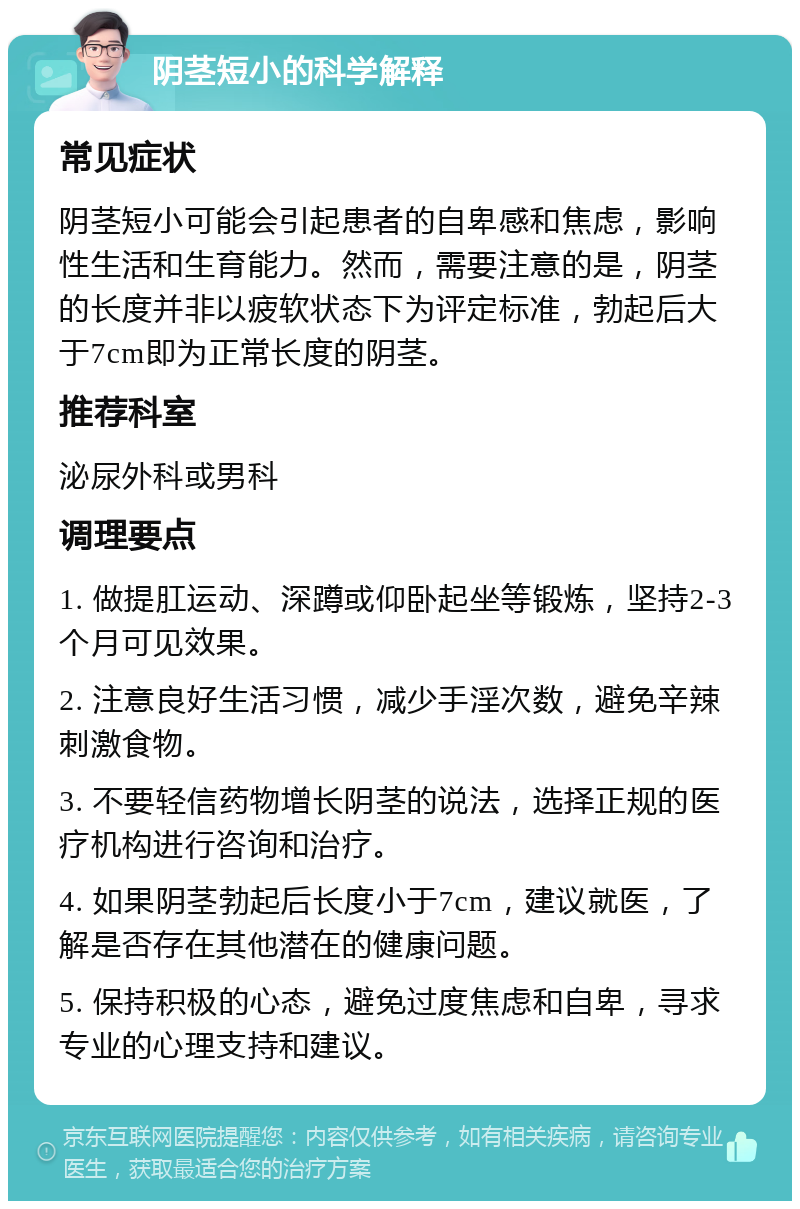 阴茎短小的科学解释 常见症状 阴茎短小可能会引起患者的自卑感和焦虑，影响性生活和生育能力。然而，需要注意的是，阴茎的长度并非以疲软状态下为评定标准，勃起后大于7cm即为正常长度的阴茎。 推荐科室 泌尿外科或男科 调理要点 1. 做提肛运动、深蹲或仰卧起坐等锻炼，坚持2-3个月可见效果。 2. 注意良好生活习惯，减少手淫次数，避免辛辣刺激食物。 3. 不要轻信药物增长阴茎的说法，选择正规的医疗机构进行咨询和治疗。 4. 如果阴茎勃起后长度小于7cm，建议就医，了解是否存在其他潜在的健康问题。 5. 保持积极的心态，避免过度焦虑和自卑，寻求专业的心理支持和建议。