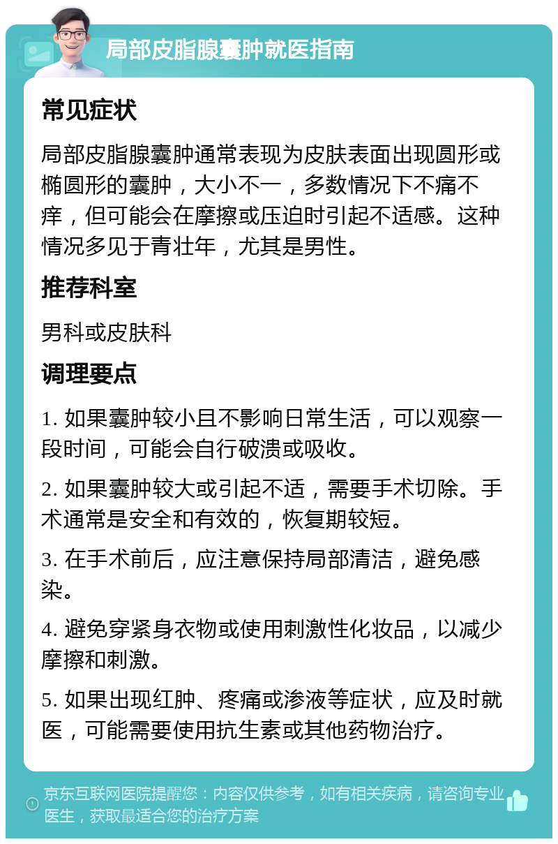 局部皮脂腺囊肿就医指南 常见症状 局部皮脂腺囊肿通常表现为皮肤表面出现圆形或椭圆形的囊肿，大小不一，多数情况下不痛不痒，但可能会在摩擦或压迫时引起不适感。这种情况多见于青壮年，尤其是男性。 推荐科室 男科或皮肤科 调理要点 1. 如果囊肿较小且不影响日常生活，可以观察一段时间，可能会自行破溃或吸收。 2. 如果囊肿较大或引起不适，需要手术切除。手术通常是安全和有效的，恢复期较短。 3. 在手术前后，应注意保持局部清洁，避免感染。 4. 避免穿紧身衣物或使用刺激性化妆品，以减少摩擦和刺激。 5. 如果出现红肿、疼痛或渗液等症状，应及时就医，可能需要使用抗生素或其他药物治疗。