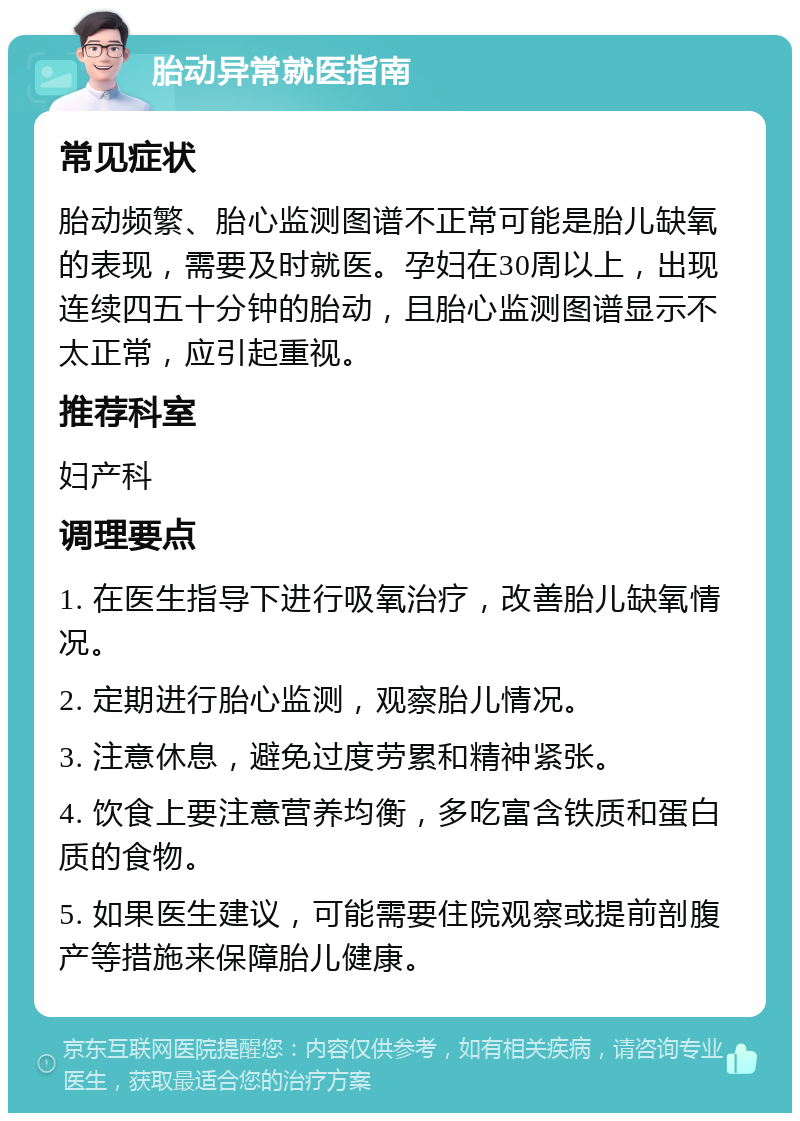 胎动异常就医指南 常见症状 胎动频繁、胎心监测图谱不正常可能是胎儿缺氧的表现，需要及时就医。孕妇在30周以上，出现连续四五十分钟的胎动，且胎心监测图谱显示不太正常，应引起重视。 推荐科室 妇产科 调理要点 1. 在医生指导下进行吸氧治疗，改善胎儿缺氧情况。 2. 定期进行胎心监测，观察胎儿情况。 3. 注意休息，避免过度劳累和精神紧张。 4. 饮食上要注意营养均衡，多吃富含铁质和蛋白质的食物。 5. 如果医生建议，可能需要住院观察或提前剖腹产等措施来保障胎儿健康。