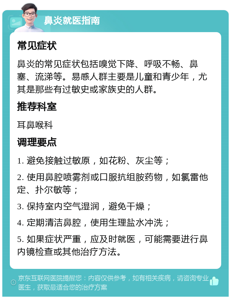 鼻炎就医指南 常见症状 鼻炎的常见症状包括嗅觉下降、呼吸不畅、鼻塞、流涕等。易感人群主要是儿童和青少年，尤其是那些有过敏史或家族史的人群。 推荐科室 耳鼻喉科 调理要点 1. 避免接触过敏原，如花粉、灰尘等； 2. 使用鼻腔喷雾剂或口服抗组胺药物，如氯雷他定、扑尔敏等； 3. 保持室内空气湿润，避免干燥； 4. 定期清洁鼻腔，使用生理盐水冲洗； 5. 如果症状严重，应及时就医，可能需要进行鼻内镜检查或其他治疗方法。