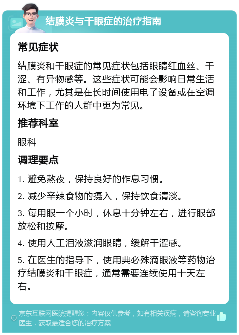 结膜炎与干眼症的治疗指南 常见症状 结膜炎和干眼症的常见症状包括眼睛红血丝、干涩、有异物感等。这些症状可能会影响日常生活和工作，尤其是在长时间使用电子设备或在空调环境下工作的人群中更为常见。 推荐科室 眼科 调理要点 1. 避免熬夜，保持良好的作息习惯。 2. 减少辛辣食物的摄入，保持饮食清淡。 3. 每用眼一个小时，休息十分钟左右，进行眼部放松和按摩。 4. 使用人工泪液滋润眼睛，缓解干涩感。 5. 在医生的指导下，使用典必殊滴眼液等药物治疗结膜炎和干眼症，通常需要连续使用十天左右。