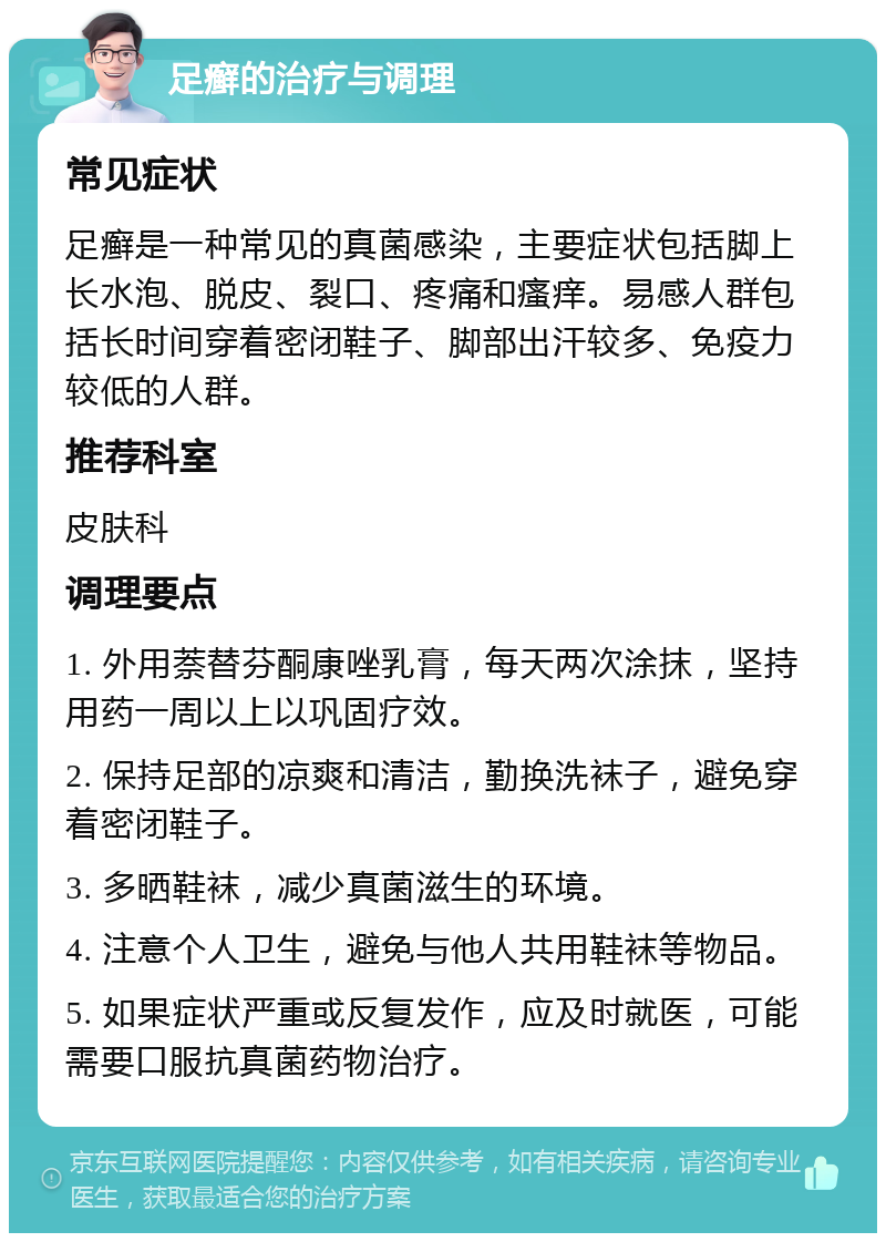 足癣的治疗与调理 常见症状 足癣是一种常见的真菌感染，主要症状包括脚上长水泡、脱皮、裂口、疼痛和瘙痒。易感人群包括长时间穿着密闭鞋子、脚部出汗较多、免疫力较低的人群。 推荐科室 皮肤科 调理要点 1. 外用萘替芬酮康唑乳膏，每天两次涂抹，坚持用药一周以上以巩固疗效。 2. 保持足部的凉爽和清洁，勤换洗袜子，避免穿着密闭鞋子。 3. 多晒鞋袜，减少真菌滋生的环境。 4. 注意个人卫生，避免与他人共用鞋袜等物品。 5. 如果症状严重或反复发作，应及时就医，可能需要口服抗真菌药物治疗。