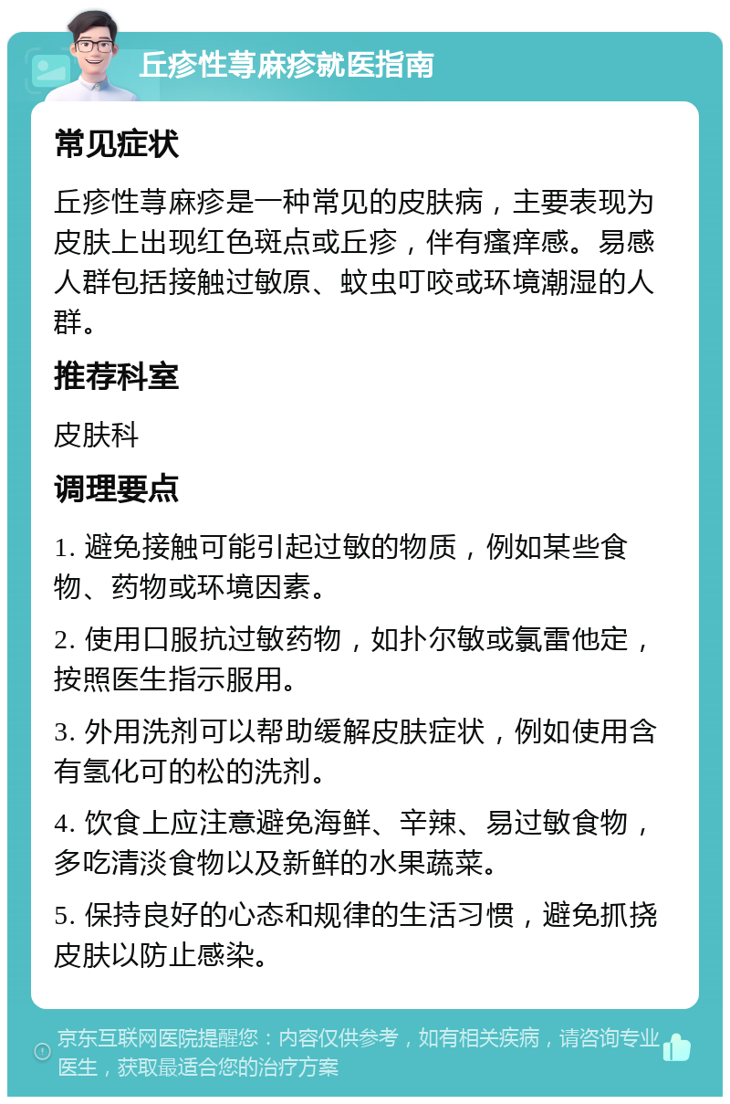 丘疹性荨麻疹就医指南 常见症状 丘疹性荨麻疹是一种常见的皮肤病，主要表现为皮肤上出现红色斑点或丘疹，伴有瘙痒感。易感人群包括接触过敏原、蚊虫叮咬或环境潮湿的人群。 推荐科室 皮肤科 调理要点 1. 避免接触可能引起过敏的物质，例如某些食物、药物或环境因素。 2. 使用口服抗过敏药物，如扑尔敏或氯雷他定，按照医生指示服用。 3. 外用洗剂可以帮助缓解皮肤症状，例如使用含有氢化可的松的洗剂。 4. 饮食上应注意避免海鲜、辛辣、易过敏食物，多吃清淡食物以及新鲜的水果蔬菜。 5. 保持良好的心态和规律的生活习惯，避免抓挠皮肤以防止感染。