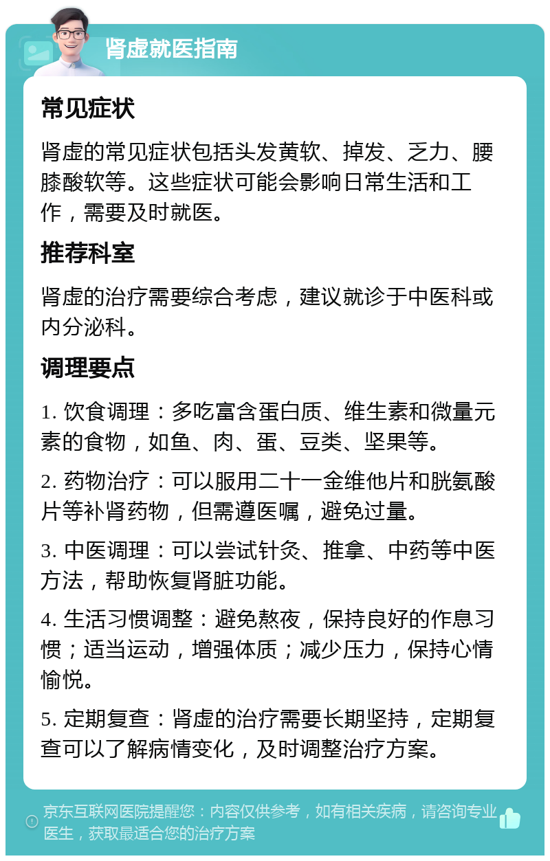 肾虚就医指南 常见症状 肾虚的常见症状包括头发黄软、掉发、乏力、腰膝酸软等。这些症状可能会影响日常生活和工作，需要及时就医。 推荐科室 肾虚的治疗需要综合考虑，建议就诊于中医科或内分泌科。 调理要点 1. 饮食调理：多吃富含蛋白质、维生素和微量元素的食物，如鱼、肉、蛋、豆类、坚果等。 2. 药物治疗：可以服用二十一金维他片和胱氨酸片等补肾药物，但需遵医嘱，避免过量。 3. 中医调理：可以尝试针灸、推拿、中药等中医方法，帮助恢复肾脏功能。 4. 生活习惯调整：避免熬夜，保持良好的作息习惯；适当运动，增强体质；减少压力，保持心情愉悦。 5. 定期复查：肾虚的治疗需要长期坚持，定期复查可以了解病情变化，及时调整治疗方案。