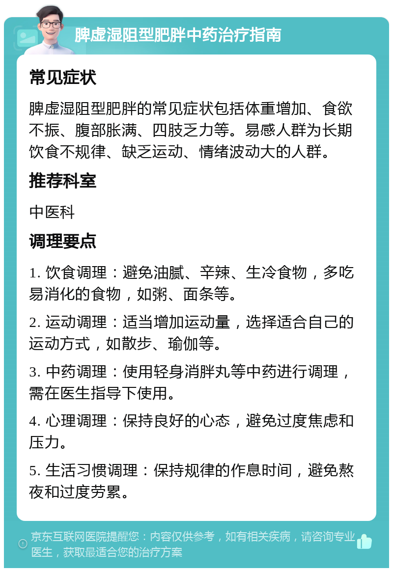 脾虚湿阻型肥胖中药治疗指南 常见症状 脾虚湿阻型肥胖的常见症状包括体重增加、食欲不振、腹部胀满、四肢乏力等。易感人群为长期饮食不规律、缺乏运动、情绪波动大的人群。 推荐科室 中医科 调理要点 1. 饮食调理：避免油腻、辛辣、生冷食物，多吃易消化的食物，如粥、面条等。 2. 运动调理：适当增加运动量，选择适合自己的运动方式，如散步、瑜伽等。 3. 中药调理：使用轻身消胖丸等中药进行调理，需在医生指导下使用。 4. 心理调理：保持良好的心态，避免过度焦虑和压力。 5. 生活习惯调理：保持规律的作息时间，避免熬夜和过度劳累。