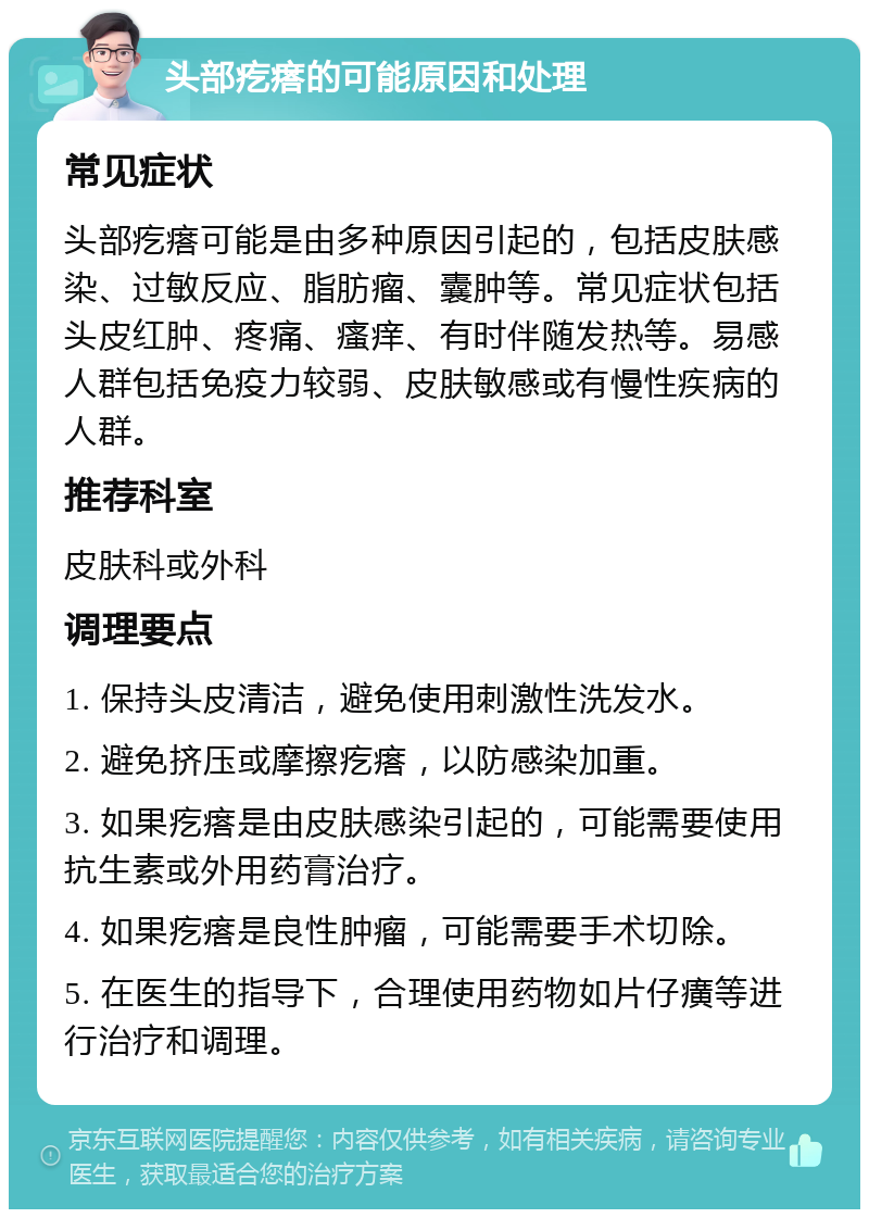 头部疙瘩的可能原因和处理 常见症状 头部疙瘩可能是由多种原因引起的，包括皮肤感染、过敏反应、脂肪瘤、囊肿等。常见症状包括头皮红肿、疼痛、瘙痒、有时伴随发热等。易感人群包括免疫力较弱、皮肤敏感或有慢性疾病的人群。 推荐科室 皮肤科或外科 调理要点 1. 保持头皮清洁，避免使用刺激性洗发水。 2. 避免挤压或摩擦疙瘩，以防感染加重。 3. 如果疙瘩是由皮肤感染引起的，可能需要使用抗生素或外用药膏治疗。 4. 如果疙瘩是良性肿瘤，可能需要手术切除。 5. 在医生的指导下，合理使用药物如片仔癀等进行治疗和调理。