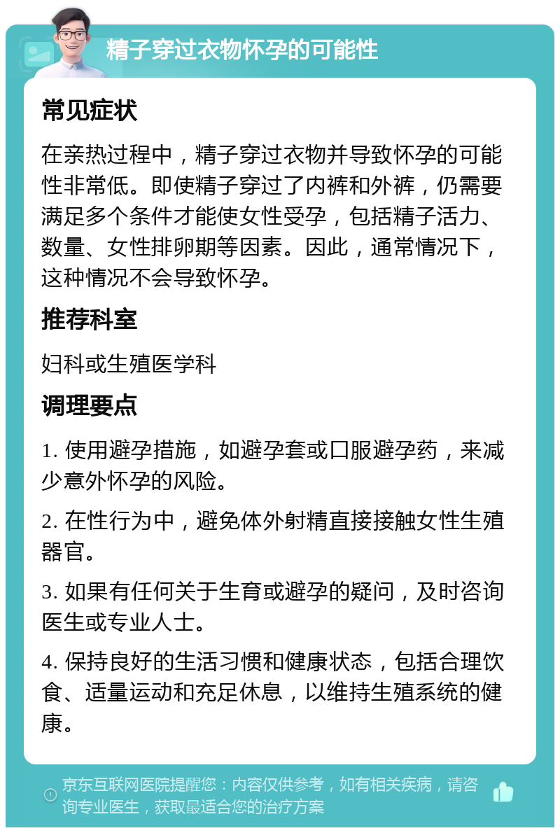 精子穿过衣物怀孕的可能性 常见症状 在亲热过程中，精子穿过衣物并导致怀孕的可能性非常低。即使精子穿过了内裤和外裤，仍需要满足多个条件才能使女性受孕，包括精子活力、数量、女性排卵期等因素。因此，通常情况下，这种情况不会导致怀孕。 推荐科室 妇科或生殖医学科 调理要点 1. 使用避孕措施，如避孕套或口服避孕药，来减少意外怀孕的风险。 2. 在性行为中，避免体外射精直接接触女性生殖器官。 3. 如果有任何关于生育或避孕的疑问，及时咨询医生或专业人士。 4. 保持良好的生活习惯和健康状态，包括合理饮食、适量运动和充足休息，以维持生殖系统的健康。