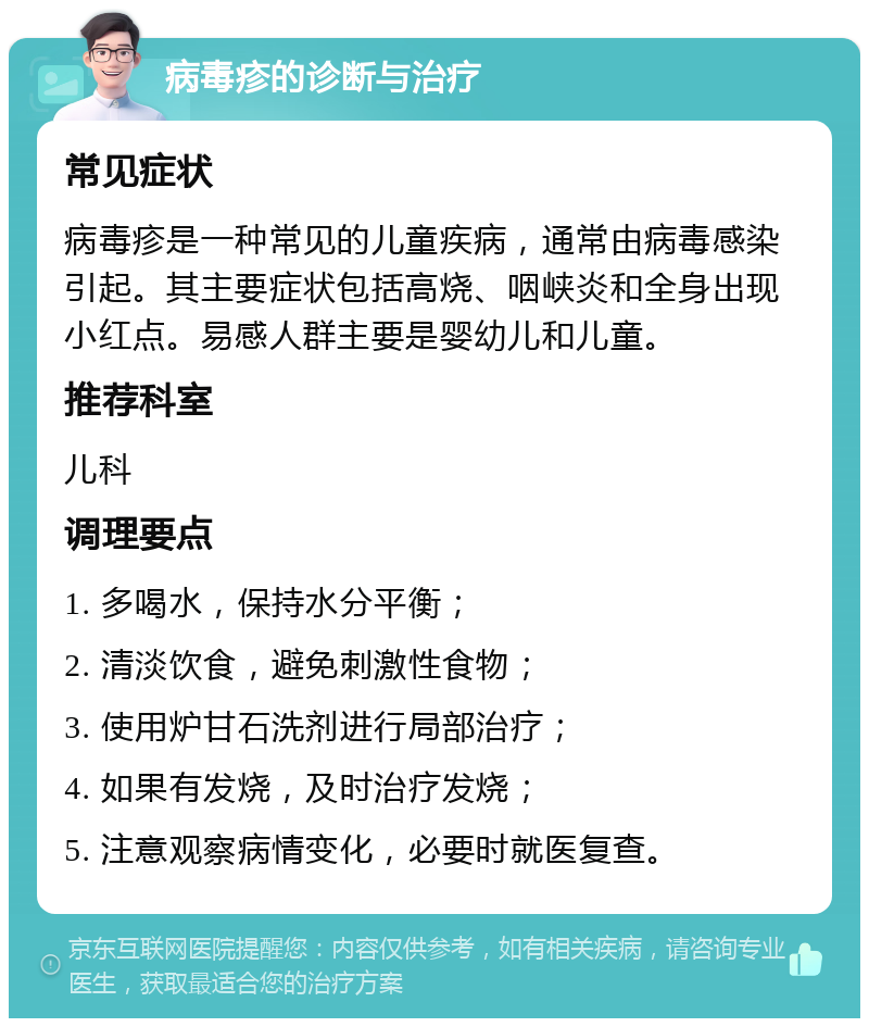 病毒疹的诊断与治疗 常见症状 病毒疹是一种常见的儿童疾病，通常由病毒感染引起。其主要症状包括高烧、咽峡炎和全身出现小红点。易感人群主要是婴幼儿和儿童。 推荐科室 儿科 调理要点 1. 多喝水，保持水分平衡； 2. 清淡饮食，避免刺激性食物； 3. 使用炉甘石洗剂进行局部治疗； 4. 如果有发烧，及时治疗发烧； 5. 注意观察病情变化，必要时就医复查。