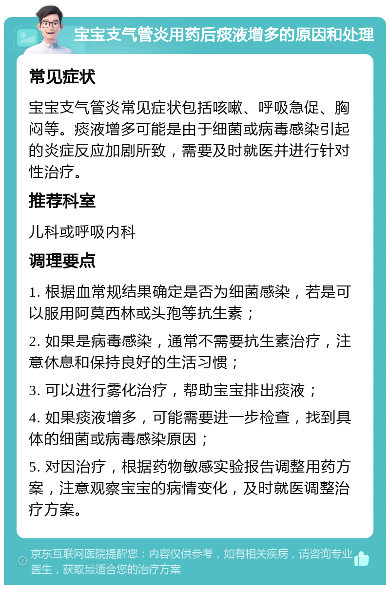 宝宝支气管炎用药后痰液增多的原因和处理 常见症状 宝宝支气管炎常见症状包括咳嗽、呼吸急促、胸闷等。痰液增多可能是由于细菌或病毒感染引起的炎症反应加剧所致，需要及时就医并进行针对性治疗。 推荐科室 儿科或呼吸内科 调理要点 1. 根据血常规结果确定是否为细菌感染，若是可以服用阿莫西林或头孢等抗生素； 2. 如果是病毒感染，通常不需要抗生素治疗，注意休息和保持良好的生活习惯； 3. 可以进行雾化治疗，帮助宝宝排出痰液； 4. 如果痰液增多，可能需要进一步检查，找到具体的细菌或病毒感染原因； 5. 对因治疗，根据药物敏感实验报告调整用药方案，注意观察宝宝的病情变化，及时就医调整治疗方案。