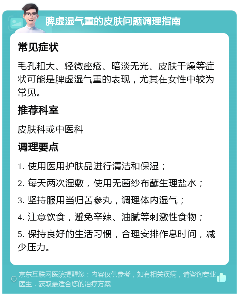 脾虚湿气重的皮肤问题调理指南 常见症状 毛孔粗大、轻微痤疮、暗淡无光、皮肤干燥等症状可能是脾虚湿气重的表现，尤其在女性中较为常见。 推荐科室 皮肤科或中医科 调理要点 1. 使用医用护肤品进行清洁和保湿； 2. 每天两次湿敷，使用无菌纱布蘸生理盐水； 3. 坚持服用当归苦参丸，调理体内湿气； 4. 注意饮食，避免辛辣、油腻等刺激性食物； 5. 保持良好的生活习惯，合理安排作息时间，减少压力。