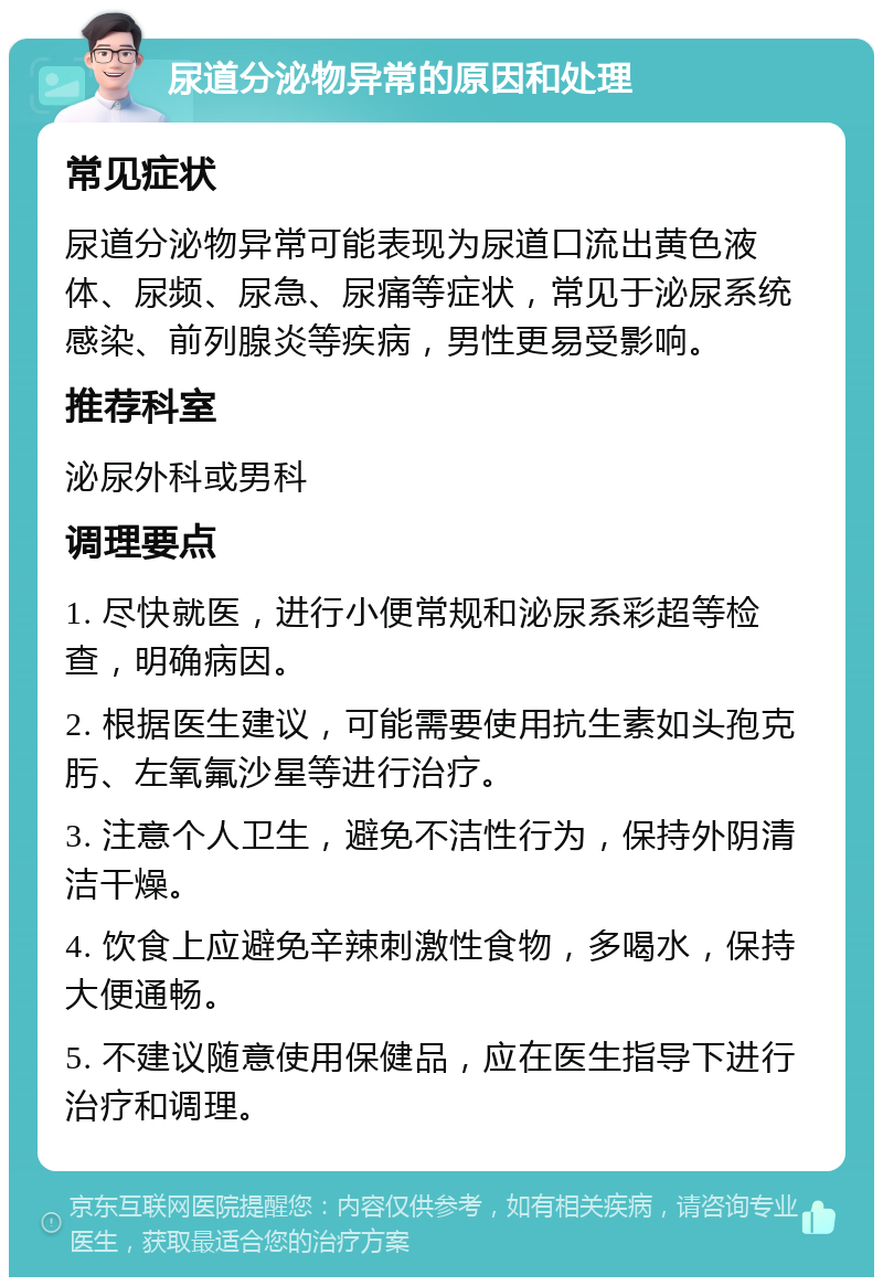 尿道分泌物异常的原因和处理 常见症状 尿道分泌物异常可能表现为尿道口流出黄色液体、尿频、尿急、尿痛等症状，常见于泌尿系统感染、前列腺炎等疾病，男性更易受影响。 推荐科室 泌尿外科或男科 调理要点 1. 尽快就医，进行小便常规和泌尿系彩超等检查，明确病因。 2. 根据医生建议，可能需要使用抗生素如头孢克肟、左氧氟沙星等进行治疗。 3. 注意个人卫生，避免不洁性行为，保持外阴清洁干燥。 4. 饮食上应避免辛辣刺激性食物，多喝水，保持大便通畅。 5. 不建议随意使用保健品，应在医生指导下进行治疗和调理。