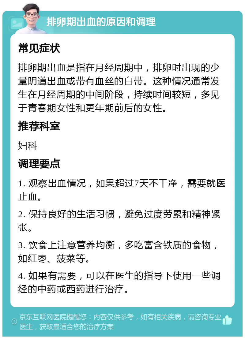 排卵期出血的原因和调理 常见症状 排卵期出血是指在月经周期中，排卵时出现的少量阴道出血或带有血丝的白带。这种情况通常发生在月经周期的中间阶段，持续时间较短，多见于青春期女性和更年期前后的女性。 推荐科室 妇科 调理要点 1. 观察出血情况，如果超过7天不干净，需要就医止血。 2. 保持良好的生活习惯，避免过度劳累和精神紧张。 3. 饮食上注意营养均衡，多吃富含铁质的食物，如红枣、菠菜等。 4. 如果有需要，可以在医生的指导下使用一些调经的中药或西药进行治疗。