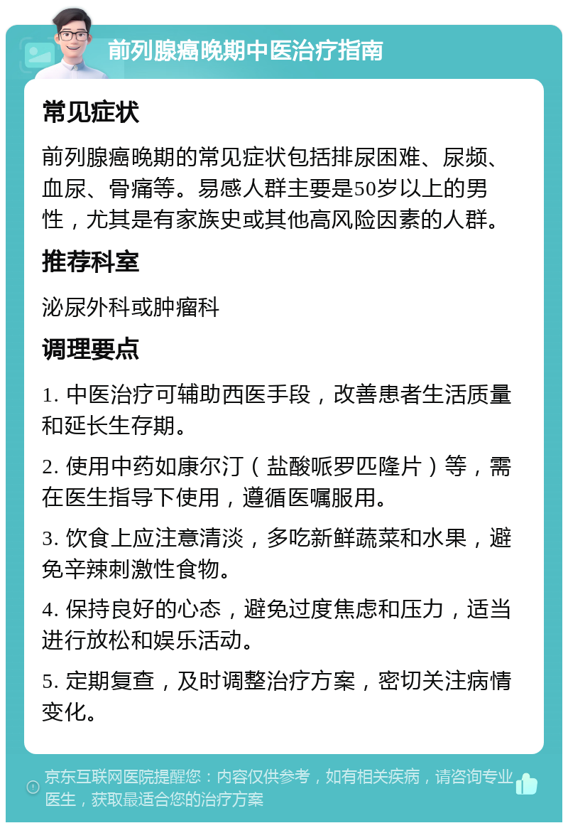 前列腺癌晚期中医治疗指南 常见症状 前列腺癌晚期的常见症状包括排尿困难、尿频、血尿、骨痛等。易感人群主要是50岁以上的男性，尤其是有家族史或其他高风险因素的人群。 推荐科室 泌尿外科或肿瘤科 调理要点 1. 中医治疗可辅助西医手段，改善患者生活质量和延长生存期。 2. 使用中药如康尔汀（盐酸哌罗匹隆片）等，需在医生指导下使用，遵循医嘱服用。 3. 饮食上应注意清淡，多吃新鲜蔬菜和水果，避免辛辣刺激性食物。 4. 保持良好的心态，避免过度焦虑和压力，适当进行放松和娱乐活动。 5. 定期复查，及时调整治疗方案，密切关注病情变化。