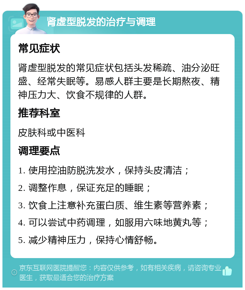 肾虚型脱发的治疗与调理 常见症状 肾虚型脱发的常见症状包括头发稀疏、油分泌旺盛、经常失眠等。易感人群主要是长期熬夜、精神压力大、饮食不规律的人群。 推荐科室 皮肤科或中医科 调理要点 1. 使用控油防脱洗发水，保持头皮清洁； 2. 调整作息，保证充足的睡眠； 3. 饮食上注意补充蛋白质、维生素等营养素； 4. 可以尝试中药调理，如服用六味地黄丸等； 5. 减少精神压力，保持心情舒畅。