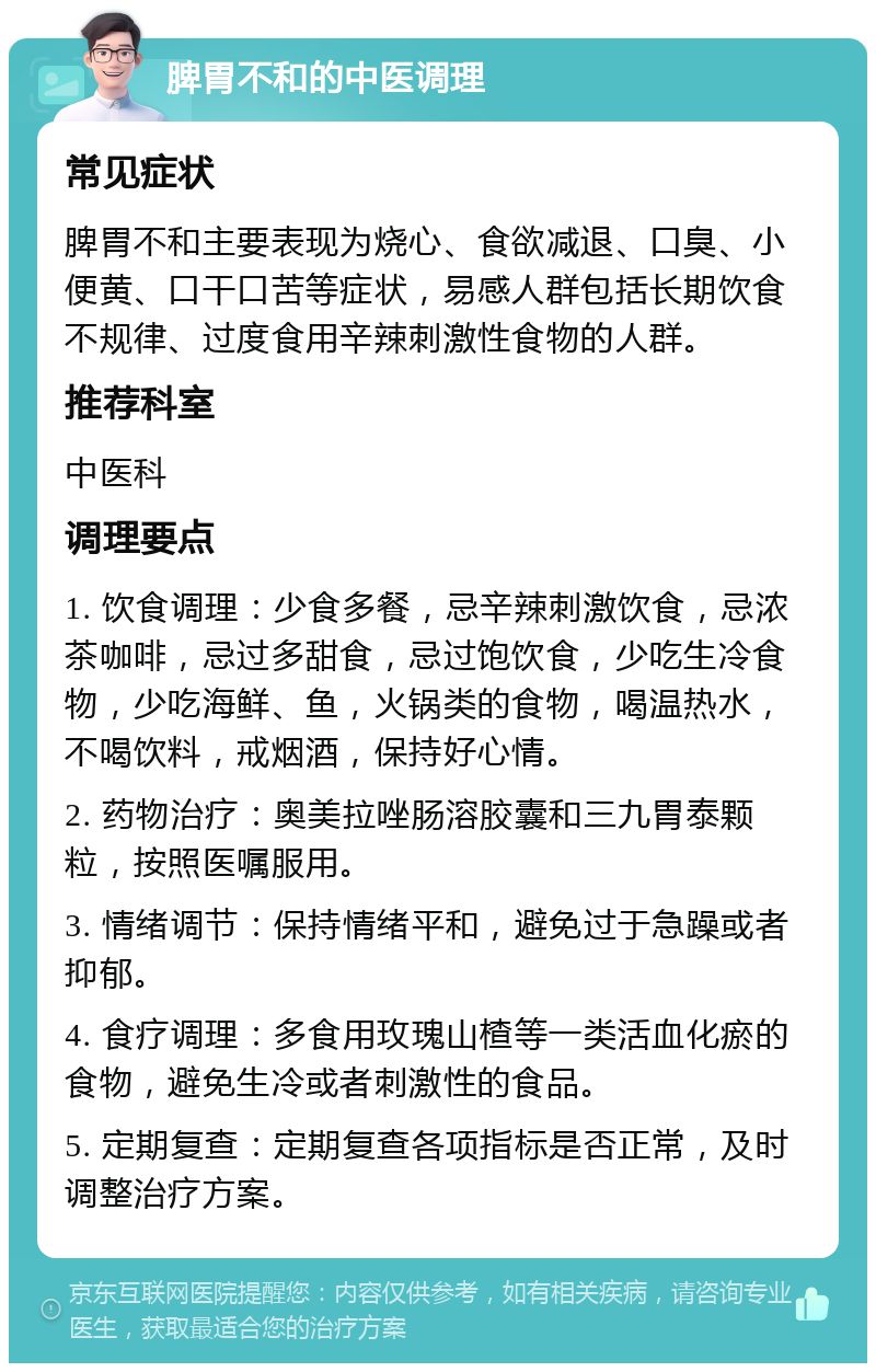 脾胃不和的中医调理 常见症状 脾胃不和主要表现为烧心、食欲减退、口臭、小便黄、口干口苦等症状，易感人群包括长期饮食不规律、过度食用辛辣刺激性食物的人群。 推荐科室 中医科 调理要点 1. 饮食调理：少食多餐，忌辛辣刺激饮食，忌浓茶咖啡，忌过多甜食，忌过饱饮食，少吃生冷食物，少吃海鲜、鱼，火锅类的食物，喝温热水，不喝饮料，戒烟酒，保持好心情。 2. 药物治疗：奥美拉唑肠溶胶囊和三九胃泰颗粒，按照医嘱服用。 3. 情绪调节：保持情绪平和，避免过于急躁或者抑郁。 4. 食疗调理：多食用玫瑰山楂等一类活血化瘀的食物，避免生冷或者刺激性的食品。 5. 定期复查：定期复查各项指标是否正常，及时调整治疗方案。