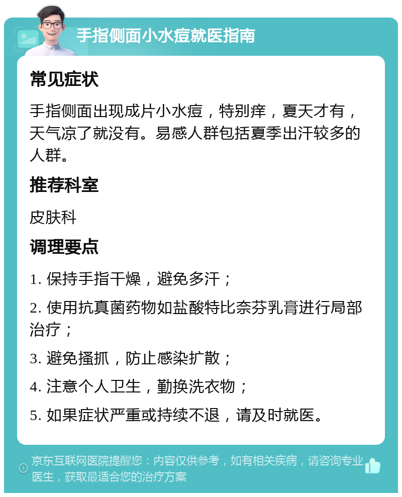 手指侧面小水痘就医指南 常见症状 手指侧面出现成片小水痘，特别痒，夏天才有，天气凉了就没有。易感人群包括夏季出汗较多的人群。 推荐科室 皮肤科 调理要点 1. 保持手指干燥，避免多汗； 2. 使用抗真菌药物如盐酸特比奈芬乳膏进行局部治疗； 3. 避免搔抓，防止感染扩散； 4. 注意个人卫生，勤换洗衣物； 5. 如果症状严重或持续不退，请及时就医。