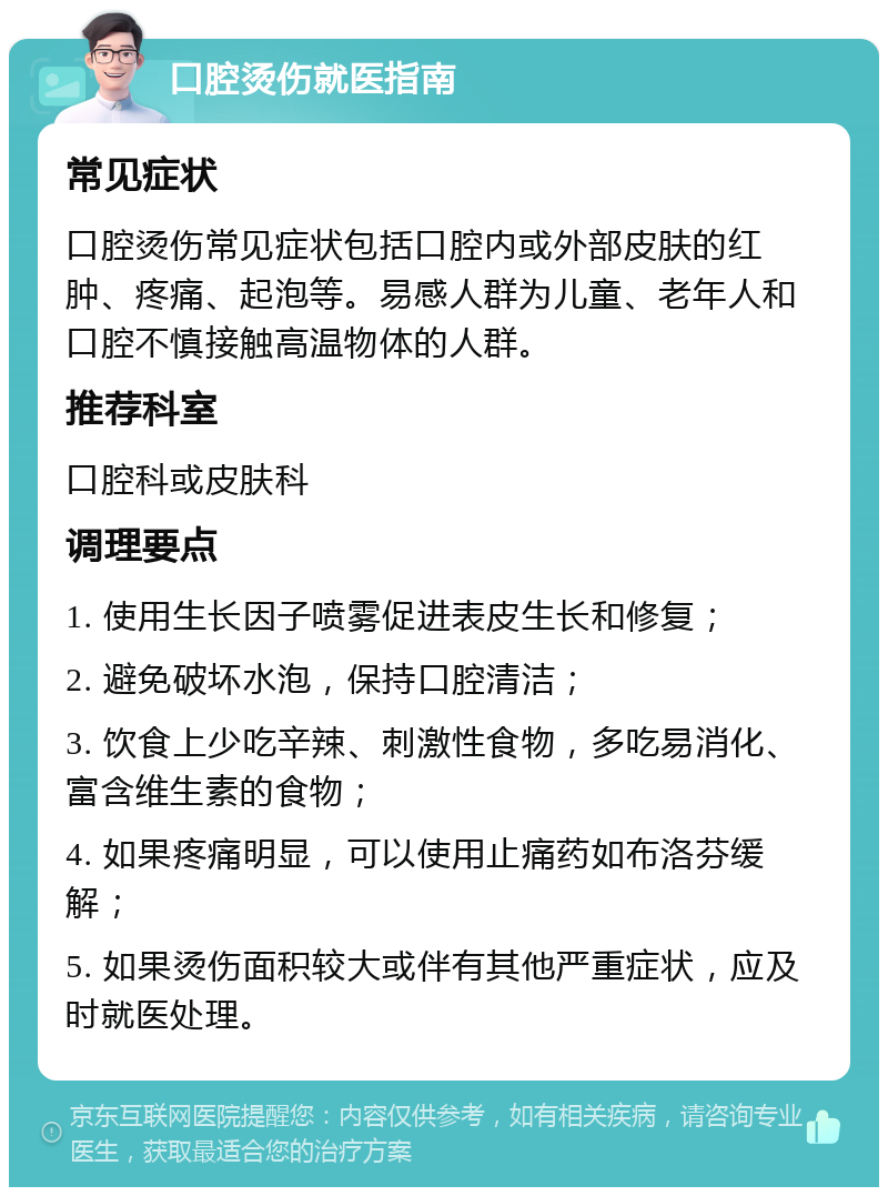 口腔烫伤就医指南 常见症状 口腔烫伤常见症状包括口腔内或外部皮肤的红肿、疼痛、起泡等。易感人群为儿童、老年人和口腔不慎接触高温物体的人群。 推荐科室 口腔科或皮肤科 调理要点 1. 使用生长因子喷雾促进表皮生长和修复； 2. 避免破坏水泡，保持口腔清洁； 3. 饮食上少吃辛辣、刺激性食物，多吃易消化、富含维生素的食物； 4. 如果疼痛明显，可以使用止痛药如布洛芬缓解； 5. 如果烫伤面积较大或伴有其他严重症状，应及时就医处理。