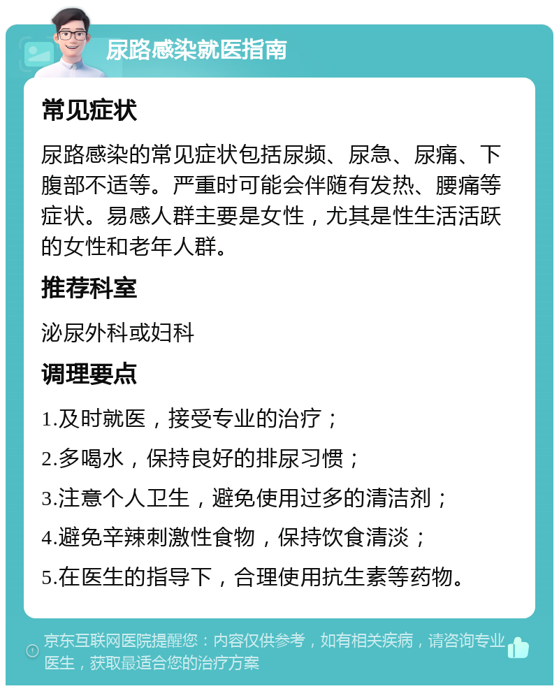 尿路感染就医指南 常见症状 尿路感染的常见症状包括尿频、尿急、尿痛、下腹部不适等。严重时可能会伴随有发热、腰痛等症状。易感人群主要是女性，尤其是性生活活跃的女性和老年人群。 推荐科室 泌尿外科或妇科 调理要点 1.及时就医，接受专业的治疗； 2.多喝水，保持良好的排尿习惯； 3.注意个人卫生，避免使用过多的清洁剂； 4.避免辛辣刺激性食物，保持饮食清淡； 5.在医生的指导下，合理使用抗生素等药物。