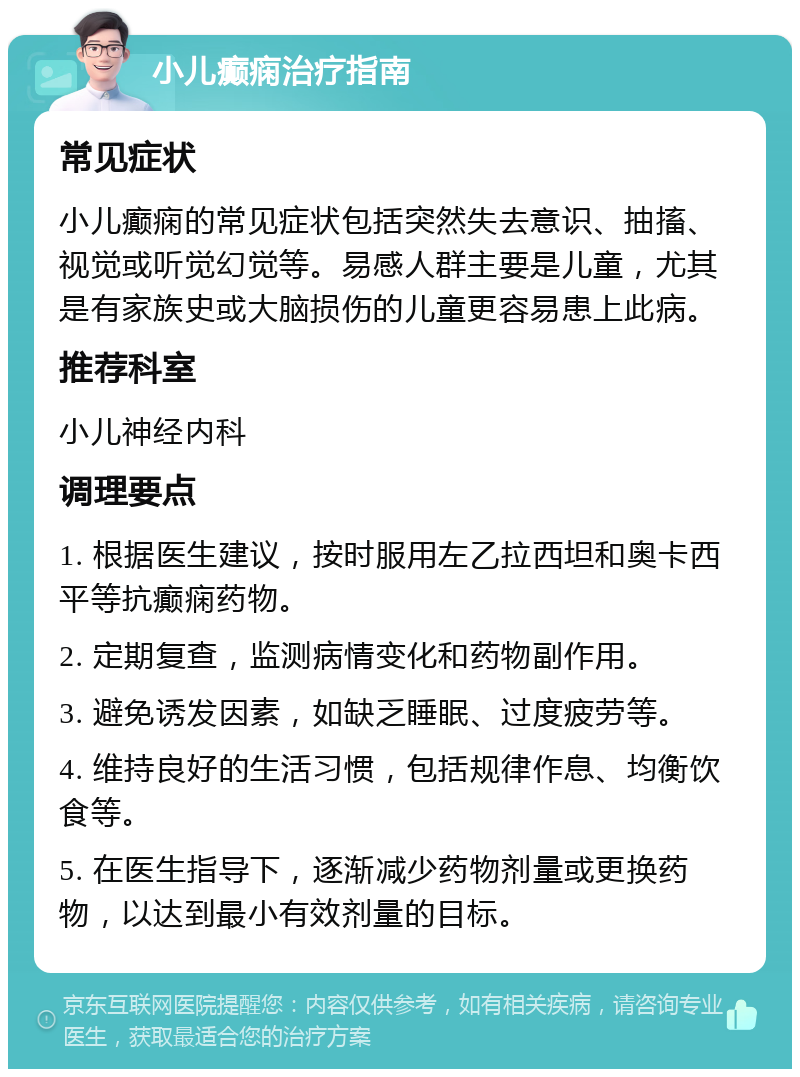 小儿癫痫治疗指南 常见症状 小儿癫痫的常见症状包括突然失去意识、抽搐、视觉或听觉幻觉等。易感人群主要是儿童，尤其是有家族史或大脑损伤的儿童更容易患上此病。 推荐科室 小儿神经内科 调理要点 1. 根据医生建议，按时服用左乙拉西坦和奥卡西平等抗癫痫药物。 2. 定期复查，监测病情变化和药物副作用。 3. 避免诱发因素，如缺乏睡眠、过度疲劳等。 4. 维持良好的生活习惯，包括规律作息、均衡饮食等。 5. 在医生指导下，逐渐减少药物剂量或更换药物，以达到最小有效剂量的目标。