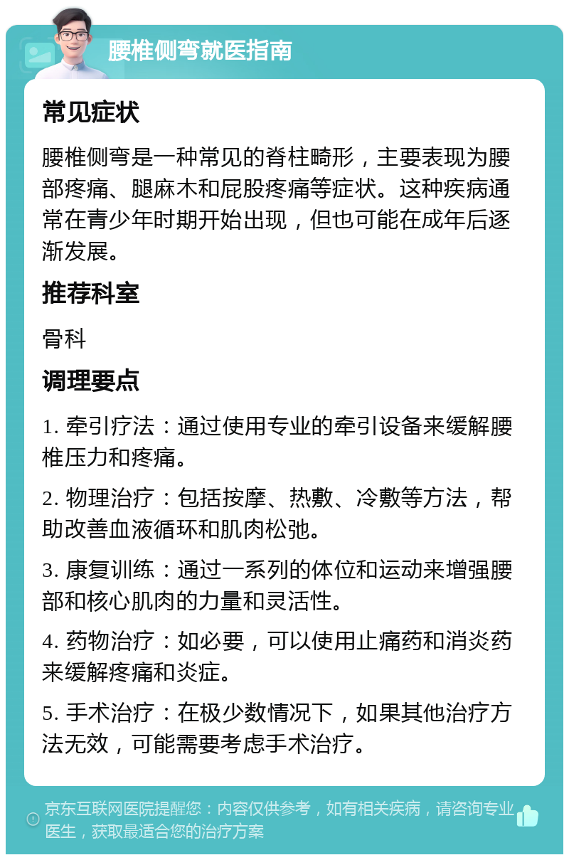 腰椎侧弯就医指南 常见症状 腰椎侧弯是一种常见的脊柱畸形，主要表现为腰部疼痛、腿麻木和屁股疼痛等症状。这种疾病通常在青少年时期开始出现，但也可能在成年后逐渐发展。 推荐科室 骨科 调理要点 1. 牵引疗法：通过使用专业的牵引设备来缓解腰椎压力和疼痛。 2. 物理治疗：包括按摩、热敷、冷敷等方法，帮助改善血液循环和肌肉松弛。 3. 康复训练：通过一系列的体位和运动来增强腰部和核心肌肉的力量和灵活性。 4. 药物治疗：如必要，可以使用止痛药和消炎药来缓解疼痛和炎症。 5. 手术治疗：在极少数情况下，如果其他治疗方法无效，可能需要考虑手术治疗。